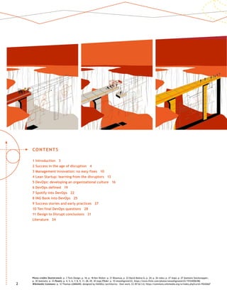22
CONTENTS
1 Introduction 3
2 Success in the age of disruption 4
3 Management innovation: no easy fixes 10
4 Lean Startup: learning from the disruptors 13
5 DevOps: developing an organizational culture 16
6 DevOps defined 19
7 Spotify into DevOps 22
8 ING Bank into DevOps 25
9 Success stories and early practices 27
10 Ten final DevOps questions 28
11 Design to Disrupt conclusions 31
Literature 34
Photo credits Shutterstock: p. 3 Twin Design; p. 16; p. 18 Ken Wolter; p. 21 Bloomua; p. 22 David Molina G; p. 24; p. 26 roibu; p. 27 (top); p. 27 (bottom) Stocksnapper;
p. 30 (bottom); p. 33 Pexels: p. 4, 5, 6, 7, 8, 9, 11, 28, 29, 30 (top) Flickr: p. 10 smoothgrover22, https://www.flickr.com/photos/smoothgroover22/15104006386
Wikimedia Commons: p. 12 Thomas LOMBARD, designed by HASSELL (architects) - Own work, CC BY-SA 3.0, https://commons.wikimedia.org/w/index.php?curid=19242667
 