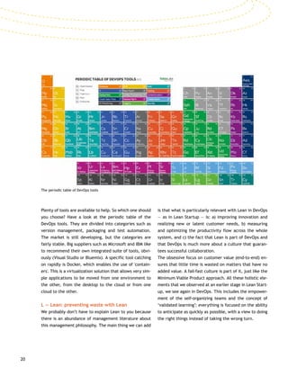 20
Plenty of tools are available to help. So which one should
you choose? Have a look at the periodic table of the
DevOps tools. They are divided into categories such as
version management, packaging and test automation.
The market is still developing, but the categories are
fairly stable. Big suppliers such as Microsoft and IBM like
to recommend their own integrated suite of tools, obvi-
ously (Visual Studio or Bluemix). A specific tool catching
on rapidly is Docker, which enables the use of 'contain-
ers'. This is a virtualization solution that allows very sim-
ple applications to be moved from one environment to
the other, from the desktop to the cloud or from one
cloud to the other.
L — Lean: preventing waste with Lean
We probably don’t have to explain Lean to you because
there is an abundance of management literature about
this management philosophy. The main thing we can add
is that what is particularly relevant with Lean in DevOps
— as in Lean Startup — is: a) improving innovation and
realizing new or latent customer needs, b) measuring
and optimizing the productivity flow across the whole
system, and c) the fact that Lean is part of DevOps and
that DevOps is much more about a culture that guaran-
tees successful collaboration.
The obsessive focus on customer value (end-to-end) en-
sures that little time is wasted on matters that have no
added value. A fail-fast culture is part of it, just like the
Minimum Viable Product approach. All these holistic ele-
ments that we observed at an earlier stage in Lean Start-
up, we see again in DevOps. This includes the empower-
ment of the self-organizing teams and the concept of
‘validated learning’: everything is focused on the ability
to anticipate as quickly as possible, with a view to doing
the right things instead of taking the wrong turn.
The periodic table of DevOps tools
 