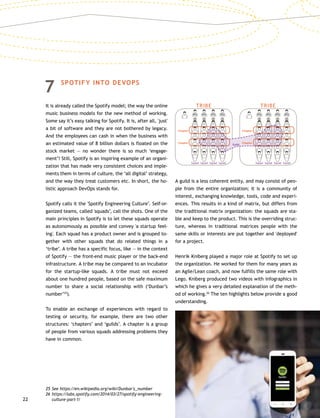 22
7	SPOTIFY INTO DEVOPS
It is already called the Spotify model; the way the online
music business models for the new method of working.
Some say it’s easy talking for Spotify. It is, after all, 'just'
a bit of software and they are not bothered by legacy.
And the employees can cash in when the business with
an estimated value of 8 billion dollars is floated on the
stock market — no wonder there is so much ‘engage-
ment’! Still, Spotify is an inspiring example of an organi-
zation that has made very consistent choices and imple-
ments them in terms of culture, the ‘all digital’ strategy,
and the way they treat customers etc. In short, the ho-
listic approach DevOps stands for.
Spotify calls it the 'Spotify Engineering Culture’. Self-or-
ganized teams, called 'squads’, call the shots. One of the
main principles in Spotify is to let these squads operate
as autonomously as possible and convey 'a startup feel-
ing'. Each squad has a product owner and is grouped to-
gether with other squads that do related things in a
‘tribe’. A tribe has a specific focus, like — in the context
of Spotify — the front-end music player or the back-end
infrastructure. A tribe may be compared to an incubator
for the startup-like squads. A tribe must not exceed
about one hundred people, based on the safe maximum
number to share a social relationship with (‘Dunbar’s
number’25
).
To enable an exchange of experiences with regard to
testing or security, for example, there are two other
structures: ‘chapters’ and ‘guilds’. A chapter is a group
of people from various squads addressing problems they
have in common.
A guild is a less coherent entity, and may consist of peo-
ple from the entire organization; it is a community of
interest, exchanging knowledge, tools, code and experi-
ences. This results in a kind of matrix, but differs from
the traditional matrix organization: the squads are sta-
ble and keep to the product. This is the overriding struc-
ture, whereas in traditional matrices people with the
same skills or interests are put together and 'deployed'
for a project.
Henrik Kniberg played a major role at Spotify to set up
the organization. He worked for them for many years as
an Agile/Lean coach, and now fulfills the same role with
Lego. Kniberg produced two videos with infographics in
which he gives a very detailed explanation of the meth-
od of working.26
The ten highlights below provide a good
understanding.
25	See https://en.wikipedia.org/wiki/Dunbar's_number
26	https://labs.spotify.com/2014/03/27/spotify-engineering-
culture-part-1/
PO
Squad
PO
Squad
PO
Squad
PO
Squad
PO
Squad
PO
Squad
PO
Squad
PO
Squad
Chapter Chapter
Chapter
TRIBE TRIBE
Guild
Chapter
 