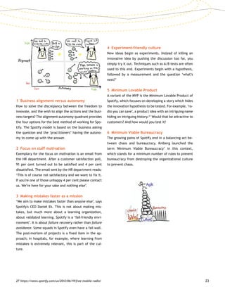 23
1	 Business alignment versus autonomy
How to solve the discrepancy between the freedom to
innovate, and the wish to align the actions and the busi-
ness targets? The alignment-autonomy quadrant provides
the four options for the best method of working for Spo-
tify. The Spotify model is based on the business asking
the question and the ‘practitioners’ having the autono-
my to come up with the answer.
2	 Focus on staff motivation
Exemplary for the focus on motivation is an email from
the HR department. After a customer satisfaction poll,
91 per cent turned out to be satisfied and 4 per cent
dissatisfied. The email sent by the HR department reads:
‘This is of course not satisfactory and we want to fix it.
If you’re one of those unhappy 4 per cent please contact
us. We’re here for your sake and nothing else’.
3	 Making mistakes faster as a mission
‘We aim to make mistakes faster than anyone else’, says
Spotify's CEO Daniel Ek. This is not about making mis-
takes, but much more about a learning organization,
about validated learning. Spotify is a ‘fail-friendly envi-
ronment’. It is about failure recovery rather than failure
avoidance. Some squads in Spotify even have a fail wall.
The post-mortem of projects is a fixed item in the ap-
proach; in hospitals, for example, where learning from
mistakes is extremely relevant, this is part of the cul-
ture.
4	 Experiment-friendly culture
New ideas begin as experiments. Instead of killing an
innovative idea by pushing the discussion too far, you
simply try it out. Techniques such as A/B tests are often
used to this end. Experiments begin with a hypothesis,
followed by a measurement and the question ‘what’s
next?’
5	 Minimum Lovable Product
A variant of the MVP is the Minimum Lovable Product of
Spotify, which focuses on developing a story which hides
the innovation hypothesis to be tested. For example, ‘ra-
dio you can save’, a product idea with an intriguing name
hiding an intriguing history.27
Would that be attractive to
customers? And how would you test it?
6	 Minimum Viable Bureaucracy
The growing pains of Spotify end in a balancing act be-
tween chaos and bureaucracy. Kniberg launched the
term 'Minimum Viable Bureaucracy’ in this context,
which stands for a minimum number of rules to prevent
bureaucracy from destroying the organizational culture
to prevent chaos.
27	https://news.spotify.com/us/2012/06/19/free-mobile-radio/
 