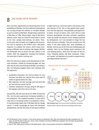 25
8	 ING BANK INTO DEVOPS
More and more organizations are becoming aware of the
possibilities of DevOps, but few traditional organizations
are carrying through the ambition to introduce DevOps
to such an extent as ING Bank. Paraphrasing a statement
of Bill Gates of 1990, Wouter Meijs, head of ING Bank's
delivery center, does not mince his words when it comes
to the 'why': 'people need banking, not banks'. Twen-
ty-five years later all banks are struggling with the prob-
lem how to respond to the FinTech storm. ING Bank's
response is to address the culture, which means intro-
ducing a different way of working. Like Google, CIO Ron
van Kemenade aims to attract the best talents in the
market. With the engagement resulting from DevOps,
the bank feels it holds a winning card.
ING's first step was to speed up the development of soft-
ware iterations, initially by introducing Agile, but soon
after that by fully concentrating on DevOps. According to
ING, the following tangible results were achieved with
this approach:30
•	Accelerated innovation: the time-to-market for new
functions and ideas was reduced from more than 20
weeks to approximately four days.
•	Risk reduction: the test coverage rose from 20 to 80
per cent and the overall risk fell.
•	 Customer satisfaction: the app rating for ING apps in
the appstore went from one to 4.5 stars.
Around 2012, ING still went all-out for CMMI, Prince2 and
ITIL, but the bank experienced increasing instability in
the production. This crippled innovation, as they had to
cope with an increasing number of acceptation criteria.
It was becoming evident that if ING Bank did not change
course, it would increasingly be faced with disruptive
developments. By that time some of the teams switched
to Agile and Scrum, and to be honest: this proved a fruit-
less exercise at first. But as they gained more experi-
ence with this approach, they gradually outstripped oth-
er teams. To such an extent, even, that it led to a clash
between development and other activities: operations
could not handle the amount of new releases produced
by development. So it was decided to merge the two
teams and work on DevOps. There are currently over 150
teams in the bank basing their work completely on
DevOps. And not just at the front-end, building apps and
websites: there are ten DevOps teams working on the
core-banking systems, which form the basis for the ser-
vices. Following Spotify, ING Bank introduces ‘tribes’
and ’squads’ and abandons the existent compartmental-
ized departmental functions.31
30	This demands a short comment. In the period January to September 2014, ING were bothered by major breakdowns for 18
days, and led the field in this area. Source: http://tweakers.net/nieuws/98740/ing-is-koploper-met-storingen-bij-gemiddeld-
twee-storingen-per-maand.html
31	Source: ING, 'Agile way of working at ING Netherlands', https://www.youtube.com/watch?v=NcB0ZKWAPA0
ING's DevOps trek: from Scrum to Dev and DevOps, having the
business work in squads, and now formulating the Next Step.
TRANSITION OF THE ORGANIZATION
2011 2013 2015
Scrum Dev Dev
Ops
Business
in squad
Next
Step
Squad Squad Squad Squad
Chapter
Chapter
Agile
Coach
Tribe Lead
P P P P
DEV PO OPS
 