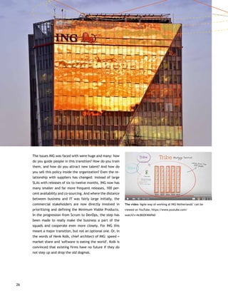 26
The issues ING was faced with were huge and many: how
do you guide people in this transition? How do you train
them, and how do you attract new talent? And how do
you sell this policy inside the organization? Even the re-
lationship with suppliers has changed: instead of large
SLAs with releases of six to twelve months, ING now has
many smaller and far more frequent releases, 100 per-
cent availability and co-sourcing. And where the distance
between business and IT was fairly large initially, the
commercial stakeholders are now directly involved in
prioritizing and defining the Minimum Viable Products.
In the progression from Scrum to DevOps, the step has
been made to really make the business a part of the
squads and cooperate even more closely. For ING this
meant a major transition, but not an optional one. Or, in
the words of Henk Kolk, chief architect of ING: speed =
market share and 'software is eating the world’. Kolk is
convinced that existing firms have no future if they do
not step up and drop the old dogmas.
The video ‘Agile way of working at ING Netherlands’ can be
viewed on YouTube, https://www.youtube.com/
watch?v=NcB0ZKWAPA0
 