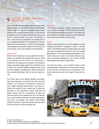 27
9	 SUCCESS STORIES AND EARLY
PRACTICES
Apart from ING Bank and Spotify (and numerous other
digital startups), we see DevOps initiatives with Nasdaq,
retailer Target and Lego (who employed Spotify expert
Kniberg to this end) and General Electric (in the process
of setting up one of its largest turnaround projects), and
the list is getting longer by the day. The direction is
clear: more and more organizations are seeking the an-
swer to digital disruption in the combination of acceler-
ating the innovation process, a culture with self-organiz-
ing employees and customer obsession as the focus for
every activity. A few more examples are listed below.
Government
When the new healthcare act was passed in the USA, a
website was needed where people could sign up. When
it was launched, the site was far from user-friendly. It
contained a lot of bugs and was instable. In consequence
people protested strongly against this ramshackle course
of things. The situation changed completely when a new
team was engaged, a DevOps team, which introduced all
the principles listed above. This turn proved a great suc-
cess.
The British gov.uk also deploys DevOps successfully.
They pride themselves on the way they deal with their
mistakes. Or, as they put it themselves: ‘Serious inci-
dents trigger blameless postmortems.’ The person in-
volved in an incident writes a report that is widely dis-
seminated in the organization. Shortly afterwards all
people involved meet for a postmortem to figure out
how this problem can be avoided next time. The reaction
time to solve problems has been increased considerably.
They claim, for example, that thanks to the DevOps
method of working,32
rapid intervention could take place
after the discovery of the Heartbleed bug.
Insurance
The American insurance company Nationwide claims
success thanks to DevOps.33
They started small and have
now implemented DevOps everywhere. The productivity
has increased, the quality has gone up and the downtime
for the end user has fallen by 70 per cent.
Retail
Target recently financed an in-house incubator to teach
engineers and senior IT managers to work in a DevOps
model. The DevOps initiative at Target began over three
years ago as a grassroots movement, but is now making
good progress.34
The new organizational approach is pri-
marily focused on a closer co-ordination between engi-
neers and product deployment, and on more flexible
development and testing of applications.
And there are others, such as Western Union, airline
company Qantas, health insurer Humana, GE Transporta-
tion and Verizon, in different sorts of industries, in dif-
ferent countries and each with a specific focus and ma-
turity.
32	http://heartbleed.com/
33	https://www.youtube.com/watch?v=_uprgTAMA_Q
34	http://blogs.wsj.com/cio/2015/10/19/target-rebuilds-its-engineering-culture-moves-to-devops/
 