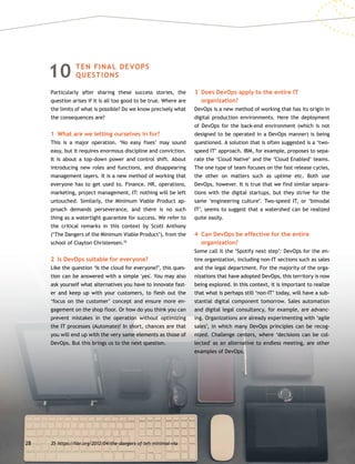 28
10TEN FINAL DEVOPS
QUESTIONS
Particularly after sharing these success stories, the
question arises if it is all too good to be true. Where are
the limits of what is possible? Do we know precisely what
the consequences are?
1	 What are we letting ourselves in for?
This is a major operation. ‘No easy fixes’ may sound
easy, but it requires enormous discipline and conviction.
It is about a top-down power and control shift. About
introducing new roles and functions, and disappearing
management layers. It is a new method of working that
everyone has to get used to. Finance, HR, operations,
marketing, project management, IT: nothing will be left
untouched. Similarly, the Minimum Viable Product ap-
proach demands perseverance, and there is no such
thing as a watertight guarantee for success. We refer to
the critical remarks in this context by Scott Anthony
(‘The Dangers of the Minimum Viable Product’), from the
school of Clayton Christensen.35
2	 Is DevOps suitable for everyone?
Like the question ‘Is the cloud for everyone?’, this ques-
tion can be answered with a simple 'yes'. You may also
ask yourself what alternatives you have to innovate fast-
er and keep up with your customers, to flesh out the
‘focus on the customer’ concept and ensure more en-
gagement on the shop floor. Or how do you think you can
prevent mistakes in the operation without optimizing
the IT processes (Automate)? In short, chances are that
you will end up with the very same elements as those of
DevOps. But this brings us to the next question.
3	Does DevOps apply to the entire IT
organization?
DevOps is a new method of working that has its origin in
digital production environments. Here the deployment
of DevOps for the back-end environment (which is not
designed to be operated in a DevOps manner) is being
questioned. A solution that is often suggested is a ‘two-
speed IT’ approach. IBM, for example, proposes to sepa-
rate the ‘Cloud Native’ and the ‘Cloud Enabled’ teams.
The one type of team focuses on the fast release cycles,
the other on matters such as uptime etc. Both use
DevOps, however. It is true that we find similar separa-
tions with the digital startups, but they strive for the
same ‘engineering culture’. Two-speed IT, or ‘bimodal
IT’, seems to suggest that a watershed can be realized
quite easily.
4	Can DevOps be effective for the entire
organization?
Some call it the ‘Spotify next step’: DevOps for the en-
tire organization, including non-IT sections such as sales
and the legal department. For the majority of the orga-
nizations that have adopted DevOps, this territory is now
being explored. In this context, it is important to realize
that what is perhaps still ‘non-IT’ today, will have a sub-
stantial digital component tomorrow. Sales automation
and digital legal consultancy, for example, are advanc-
ing. Organizations are already experimenting with ‘agile
sales’, in which many DevOps principles can be recog-
nized. Challenge centers, where ‘decisions can be col-
lected' as an alternative to endless meeting, are other
examples of DevOps.
35	https://hbr.org/2012/04/the-dangers-of-teh-minimal-via
 