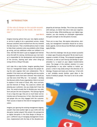 1	 INTRODUCTION
‘If the rate of change on the outside exceeds
the rate of change on the inside, the end is
near.’
Jack Welch
Imagine knowing upfront that your new digital product
or service is going to be a guaranteed success, simply
because customers were involved from the very moment
the idea was born. That a multidisciplinary team is ready
to help those customers solve any problems when things
go wrong, and any additional wishes are fulfilled in no
time. And that this team is just as engaged and motivat-
ed as the staff of a startup. And because your 'own start-
up' is responsible for the development and functionality
of the services, blaming each other when things go
wrong will be a thing of the past.
Let’s take this a step further. Imagine spending fewer
hours on ‘management hassle’, because the people do-
ing the work organize their own collaboration. This is
possible if the teams are self-organizing and any surplus
management levels have been removed. How would you
use that extra time? Why not — for example — develop
the discovery skills of your organization; there is so much
to explore in the areas of Cloud, APIs, micro services,
and the Internet of Things. You could do a better job
pleasing your customers, but you simply don’t have the
time. You would actually like to develop your own plat-
form and join the new ecosystems. The startups figured
it out a long time ago; they are so much faster and ex-
tremely wary of bureaucracy. In fact, they have commit-
ted people who are fully engaged with the customer.
Their success is based on this kind of management inno-
vation.
Imagine just ignoring the existing management dogmas,
wouldn't that shed another light on your strife with the
disruptive market players? We present this perspective
on digital disruption in this final Design to Disrupt re-
port: a different way of managing (management innova-
tion), implemented with the help of the discipline em-
ployed by all startups: DevOps. This is how you compete
with startups, no matter how old or slow your organiza-
tion may be today. While building your own digital orga-
nization, you also develop an antifragile organization
that gains strength as the disruptions increase.
There are no easy fixes. We explore alternatives, obvi-
ously, but management innovation should be on every-
body's agenda. And we discuss how ING Bank and Spotify
apply DevOps.
This is the first challenge: how do you remain successful
in today's age of business disruption? We do need to pre-
suppose a number of things. The proposed management
innovation, as well as Lean Startup and DevOps to oper-
ationalize it, is based on your digital transformative
vision. The danger of this method, whether it is Lean
Startup/DevOps or any other method or holistic ap-
proach, is that it may easily swing in the direction of an
ideology. Purpose and means are mixed up. ‘A fool with
a tool’ probably sounds familiar: good ideas in the
hands of mediocre people. This issue is not to be under-
estimated.
3
 