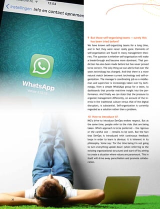 30
9	But those self-organizing teams — surely this
has been tried before?
We have known self-organizing teams for a long time,
and in fact they were never really gone. Elements of
self-organization are found in many management theo-
ries. The question is whether self-organization will make
a break-through and become more dominant. That pre-
diction has also been made before but has never proved
to be correct. The only thing we can add is that over the
years technology has changed. And that there is a more
natural match between current technology and self-or-
ganization. The manager's coordinating job as a middle-
man and supervisor is increasingly taken over by tech-
nology, from a simple WhatsApp group for a team, to
dashboards that provide real-time insight into the per-
formance. And finally we can state that the pressure to
organize management differently, on account of the in-
ertia in the traditional culture versus that of the digital
disruptors, is substantial. Self-organization is currently
regarded as a solution rather than a problem.
10 How to introduce it?
ING's drive to introduce DevOps evokes respect. But at
the same time, people refer to the risks that are being
taken. Which approach is to be preferred — the rigorous
or the careful one — remains to be seen. But the fact
that DevOps is introduced with continuous feedback
loops in order to learn is obvious: it is inherent in its
philosophy. Some say: 'For the time being I'm not going
to turn everything upside down' (when referring to the
existing organizational structure) and start off by aiming
to create a situation where values are paramount. This in
itself will drive away parochialism and promote collabo-
ration.
 
