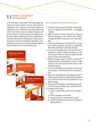 31
11DESIGN TO DISRUPT
CONCLUSIONS
In this final report in the series of four about digital dis-
ruption one tricky question is central: what should an
organization do to suppress the startups assailing his
market? Or, to put it differently: what can we learn from
them? In two earlier reports we looked at aspects such
as the character of those startups, their design princi-
ples (New digital competition) and the acceleration of
innovation (An executive introduction). In these reports,
as well as in the third (on blockchain disruption), we al-
ready drew conclusions as to what challenges organiza-
tions are faced with. A summary follows next.
Ten conclusions from the previous reports
1.	CIOs should lead the way in disruption. The CIO oper-
ates in the digital heart of disruption — his language
is digital.
2.	Make a sacrifice in terms of efficiency, and go for
effective disruption. Your chances will increase:
nowadays the ROI on innovation is a lot more favor-
able.
3.	Continuous Disruption is a rule rather than an excep-
tion. Prepare yourself by setting up an organization
with Continuous Design as the basic principle.
4.	It is not the technology alone, but also how trust is
organized in markets. Employ distributed and bot-
tom-up systems that use different design principles
when it comes to generating trust.
5.	‘Rethink business models.’ Platform organizations
dominate markets and the business models for these
markets do not work along the same lines as in the
traditional markets.
6.	Learn from the bilateral market players and their de-
sign principles. We formulated ten in the second re-
port.
7.	Experiment with blockchain technology to quickly fa-
miliarize yourself with new organizational paradigms.
8.	Go for APIs and make them the spearhead of your
digital strategy.
9.	Design customer obsession. In the digital age custom-
er contacts are generated in their ‘mobile moments’.
10.	Transform in four steps:
	 1)	create a transformative vision on your digital fu-
ture;
	 2)	 involve employees in this vision;
	 3)	 develop a powerful new governance model;
	 4)	merge IT and business and transform into techno-
logical platforms.
Sander Duivestein, Jaap Bloem,
Menno van Doorn, Thomas van Manen
VINT | Vision • Inspiration • Navigation • Trends
DESIGN TO DISRUPT
An Executive Introduction
1-D2D-cover.indd 1 17-03-15 10:38
Jaap Bloem, Menno van Doorn,
Sander Duivestein, Thomas van Manen,
Erik van Ommeren
vinT | vision • inspiration • navigation • Trends
DESign TO DiSrupT
new digital competition
Sander Duivestein, Menno van Doorn,
Thomas van Manen, Jaap Bloem,
Erik van Ommeren
VINT | Vision • Inspiration • Navigation • Trends
DESIGN TO DISRUPT
Blockchain: cryptoplatform for a
frictionless economy
 