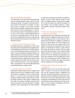 32
Mastering disruption with DevOps
In this last report we put forward the following proposi-
tion: you can keep disruption under control if you start
working with DevOps. This position is bold and as attrac-
tive as what Eric Ries claims in his website: ‘You don't
have to work in a garage to be a startup.’ Innovation
expert Clayton Christensen is equally positive: organiza-
tions ‘Can Survive and Thrive Disruption’.36
In this con-
text, Kevin Kelly, founder of Wired Magazine, said earli-
er: ‘you are not too late’: traditional organizations can
still catch up to yield digital success. We are, after all,
only at the very beginning of this new era, Kelly says. We
have summarized the conclusions from this report in the
following six points:
I	 The age of business disruption has begun
The digital startups are a phenomenon of these times.
They respond to the changed needs and opportunities in
this technological roll-out stage. This neo-Schumpeteri-
an view of the developments sheds a new light on inno-
vation. In this roll-out stage technological eruption is no
longer predominant, but business disruption is. The digi-
tal infrastructure, which has been built up over decades,
is taken into production. Adapting to this new era, which
in earlier reports we also called ‘The New Normal’, starts
with a transformative vision on your own organization.
There is no blueprint for this, but the digital enterprise
we described provides a number of clues.
II	 The digital enterprise as a beacon
Everything the digital enterprise does is digital: every
product and every service is digitally enriched. The dig-
ital enterprise is antifragile: a match for market distur-
bances. It is end-to-end secure by design and swiftly
transforms changing customer wishes into new services.
The digital enterprise is data sensitive: feedback loops
from assets and customers (empathic pulses) feed the
actions and it goes for facts over guesswork. The digital
enterprise works ecosystemically: all internal systems
are data-driven and opened up with APIs. The digital en-
terprise is built on value networks instead of value
chains. The digital enterprise is experienced as ‘delight-
ful’: as-a-service delivery has removed all handovers in
the processes. And the digital enterprise is experi-
ence-oriented: it generates world-class customer expe-
rience.
III	There are no easy fixes: management
innovation is unavoidable
We sketched a picture of the path that could lead to this
digital enterprise: management innovation as an alterna-
tive to seemingly easy fixes. It seems attractive: buy a
startup and be successful. Or engage your attorneys to
enter into combat against the unfair competition of
startups. Or start up your own incubator, get on your
soapbox and proclaim your proposition that every em-
ployee is an entrepreneur. Produce a couple of Power-
Point slides saying that the customer must once again
become the focus of attention. Get on a plane to Silicon
Valley to copy the art. These are all mere trifles in com-
parison with the real challenge that organizations are
faced with: bending the rules and adjusting the culture
with a view to operating much faster, making the cus-
tomer the focus of attention once again and ensuring
that your employees are becoming engaged.
IV	Address the hierarchy and the culture; kill
bureaucracy
Management was once just an invention among many
others, a ‘product’ of a certain era, says Gary Hamel.
And, just like innovating products, management will
need to be innovated to guarantee the success of an or-
ganization. Existing management and governance mod-
els are often in the way of organizations that are trying
to keep pace with developments. After all other forms of
innovation that we have witnessed over the last few de-
cades, it is now innovation of management that will in-
creasingly hold the spotlight.
36	C.M. Christensen  M. Wessel, ‘Innovating over the Horizon: How to Survive Disruption and Thrive’, webinar, March 13, 2013,
https://hbr.org/2013/04/innovating-over-the-horizon-ho.html
 