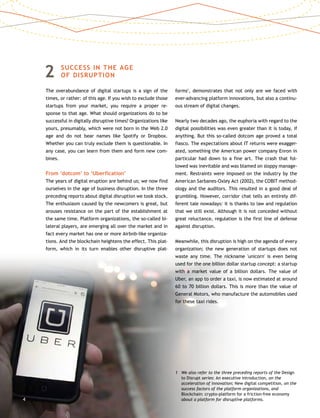 2	SUCCESS IN THE AGE
OF DISRUPTION
The overabundance of digital startups is a sign of the
times, or rather: of this age. If you wish to exclude those
startups from your market, you require a proper re-
sponse to that age. What should organizations do to be
successful in digitally disruptive times? Organizations like
yours, presumably, which were not born in the Web 2.0
age and do not bear names like Spotify or Dropbox.
Whether you can truly exclude them is questionable. In
any case, you can learn from them and form new com-
bines.
From ‘dotcom’ to ‘Uberfication’
The years of digital eruption are behind us; we now find
ourselves in the age of business disruption. In the three
preceding reports about digital disruption we took stock.
The enthusiasm caused by the newcomers is great, but
arouses resistance on the part of the establishment at
the same time. Platform organizations, the so-called bi-
lateral players, are emerging all over the market and in
fact every market has one or more Airbnb-like organiza-
tions. And the blockchain heightens the effect. This plat-
form, which in its turn enables other disruptive plat-
forms1
, demonstrates that not only are we faced with
ever-advancing platform innovations, but also a continu-
ous stream of digital changes.
Nearly two decades ago, the euphoria with regard to the
digital possibilities was even greater than it is today, if
anything. But this so-called dotcom age proved a total
fiasco. The expectations about IT returns were exagger-
ated, something the American power company Enron in
particular had down to a fine art. The crash that fol-
lowed was inevitable and was blamed on sloppy manage-
ment. Restraints were imposed on the industry by the
American Sarbanes-Oxley Act (2002), the COBIT method-
ology and the auditors. This resulted in a good deal of
grumbling. However, corridor chat tells an entirely dif-
ferent tale nowadays: it is thanks to law and regulation
that we still exist. Although it is not conceded without
great reluctance, regulation is the first line of defense
against disruption.
Meanwhile, this disruption is high on the agenda of every
organization; the new generation of startups does not
waste any time. The nickname 'unicorn' is even being
used for the one billion dollar startup concept: a startup
with a market value of a billion dollars. The value of
Uber, an app to order a taxi, is now estimated at around
60 to 70 billion dollars. This is more than the value of
General Motors, who manufacture the automobiles used
for these taxi rides.
1	We also refer to the three preceding reports of the Design
to Disrupt series: An executive introduction, on the
acceleration of innovation; New digital competition, on the
success factors of the platform organizations, and
Blockchain: crypto-platform for a friction-free economy
about a platform for disruptive platforms.4
 