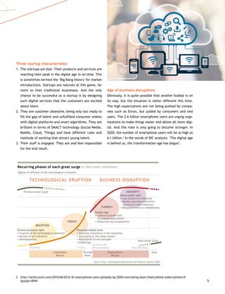 5
Three startup characteristics
1.	The startups are fast. Their products and services are
reaching their peak in the digital age in no time. This
is sometimes termed the ‘Big Bang theory' for market
introductions. Startups are naturals at this game, far
more so than traditional businesses. And the only
chance to be successful as a startup is by designing
such digital services that the customers are excited
about them.
2.	They are customer obsessive, being only too ready to
fill the gap of latent and unfulfilled consumer wishes
with digital platforms and smart algorithms. They are
brilliant in terms of SMACT technology (Social Media,
Mobile, Cloud, Things) and have different rules and
methods of working that attract young talent.
3.	Their staff is engaged. They are and feel responsible
for the end result.
2	http://techcrunch.com/2015/06/02/6-1b-smartphone-users-globally-by-2020-overtaking-basic-fixed-phone-subscriptions/#.
hyszfer:RPIH
Age of business disruptions
Obviously, it is quite possible that another bubble is on
its way, but the situation is rather different this time.
The high expectations are not being pushed by compa-
nies such as Enron, but pulled by consumers and end
users. The 2.6 billion smartphone users are urging orga-
nizations to make things easier and above all more digi-
tal. And this note is only going to become stronger. In
2020, the number of smartphone users will be as high as
6.1 billion.2
In the words of IDC analysts: ‘The digital age
is behind us, the transformation age has begun’.
TECHNOLOGICAL ERUPTION BUSINESS DISRUPTION
Recurring phases of each great surge in the core countries
Degree of diffusion of the technological revolution
Previous Great Surge
Big Bang Next Big BangCrash
Institutional
Recomposition
Next Great Surge
Source: Perez, Technological Revolutions and Financial Capital (2002)
Time
IRRUPTION
FRENZY
SYNERGY
MATURITY
Techno-economic split
• Irruption of the technological revolution
• Decline of old industries
• Unemployment
Financial bubble time
• Intensive investment in the revolution
• Decoupling of the whole system
• Polarization of rich and poor
• Gilded Age
Golden Age
• Coherent growth with
increasing externalities
• Production and employment
Socio-politic split
• Last products  industries
• Market saturation and techn.
maturity of main industries
• Disappointment vs. complacency
Deployment
Period
Installation
Period
Turning
Point
 