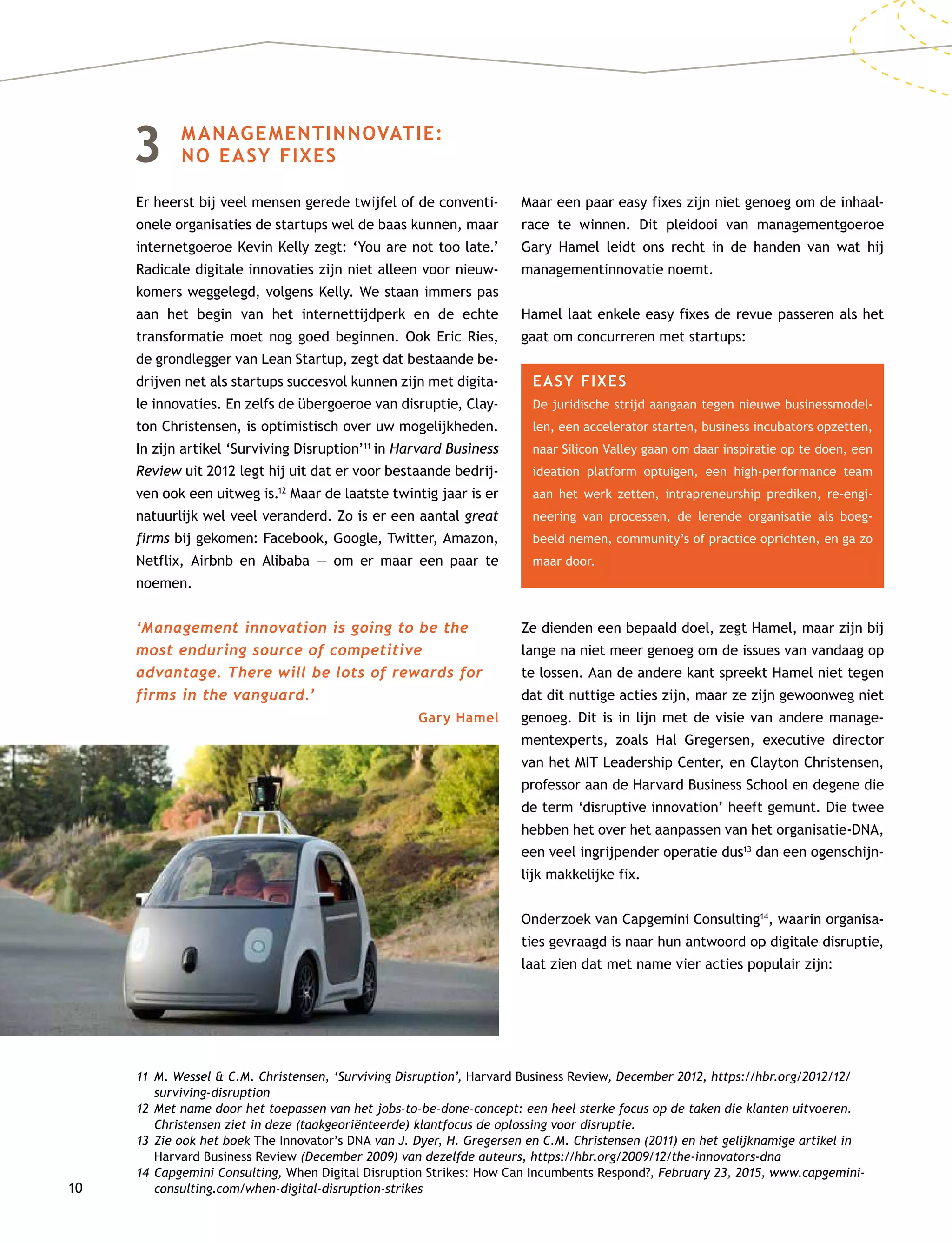 10
3	MANAGEMENTINNOVATIE:
NO EASY FIXES
Er heerst bij veel mensen gerede twijfel of de conventi-
onele organisaties de startups wel de baas kunnen, maar
internetgoeroe Kevin Kelly zegt: ‘You are not too late.’
Radicale digitale innovaties zijn niet alleen voor nieuw-
komers weggelegd, volgens Kelly. We staan immers pas
aan het begin van het internettijdperk en de echte
transformatie moet nog goed beginnen. Ook Eric Ries,
de grondlegger van Lean Startup, zegt dat bestaande be-
drijven net als startups succesvol kunnen zijn met digita-
le innovaties. En zelfs de übergoeroe van disruptie, Clay-
ton Christensen, is optimistisch over uw mogelijkheden.
In zijn artikel ‘Surviving Disruption’11
in Harvard Business
Review uit 2012 legt hij uit dat er voor bestaande bedrij-
ven ook een uitweg is.12
Maar de laatste twintig jaar is er
natuurlijk wel veel veranderd. Zo is er een aantal great
firms bij gekomen: Facebook, Google, Twitter, Amazon,
Netflix, Airbnb en Alibaba — om er maar een paar te
noemen.
‘Management innovation is going to be the
most enduring source of competitive
advantage. There will be lots of rewards for
firms in the vanguard.’
Gary Hamel
Maar een paar easy fixes zijn niet genoeg om de inhaal-
race te winnen. Dit pleidooi van managementgoeroe
Gary Hamel leidt ons recht in de handen van wat hij
managementinnovatie noemt.
Hamel laat enkele easy fixes de revue passeren als het
gaat om concurreren met startups:
EASY FIXES
De juridische strijd aangaan tegen nieuwe businessmodel-
len, een accelerator starten, business incubators opzetten,
naar Silicon Valley gaan om daar inspiratie op te doen, een
ideation platform optuigen, een high-performance team
aan het werk zetten, intrapreneurship prediken, re-engi-
neering van processen, de lerende organisatie als boeg-
beeld nemen, community’s of practice oprichten, en ga zo
maar door.
Ze dienden een bepaald doel, zegt Hamel, maar zijn bij
lange na niet meer genoeg om de issues van vandaag op
te lossen. Aan de andere kant spreekt Hamel niet tegen
dat dit nuttige acties zijn, maar ze zijn gewoonweg niet
genoeg. Dit is in lijn met de visie van andere manage-
mentexperts, zoals Hal Gregersen, executive director
van het MIT Leadership Center, en Clayton Christensen,
professor aan de Harvard Business School en degene die
de term ‘disruptive innovation’ heeft gemunt. Die twee
hebben het over het aanpassen van het organisatie-DNA,
een veel ingrijpender operatie dus13
dan een ogenschijn-
lijk makkelijke fix.
Onderzoek van Capgemini Consulting14
, waarin organisa-
ties gevraagd is naar hun antwoord op digitale disruptie,
laat zien dat met name vier acties populair zijn:
11	M. Wessel  C.M. Christensen, ‘Surviving Disruption’, Harvard Business Review, December 2012, https://hbr.org/2012/12/
surviving-disruption
12	Met name door het toepassen van het jobs-to-be-done-concept: een heel sterke focus op de taken die klanten uitvoeren.
Christensen ziet in deze (taakgeoriënteerde) klantfocus de oplossing voor disruptie.
13	Zie ook het boek The Innovator’s DNA van J. Dyer, H. Gregersen en C.M. Christensen (2011) en het gelijknamige artikel in
Harvard Business Review (December 2009) van dezelfde auteurs, https://hbr.org/2009/12/the-innovators-dna
14	Capgemini Consulting, When Digital Disruption Strikes: How Can Incumbents Respond?, February 23, 2015, www.capgemini-
consulting.com/when-digital-disruption-strikes
 