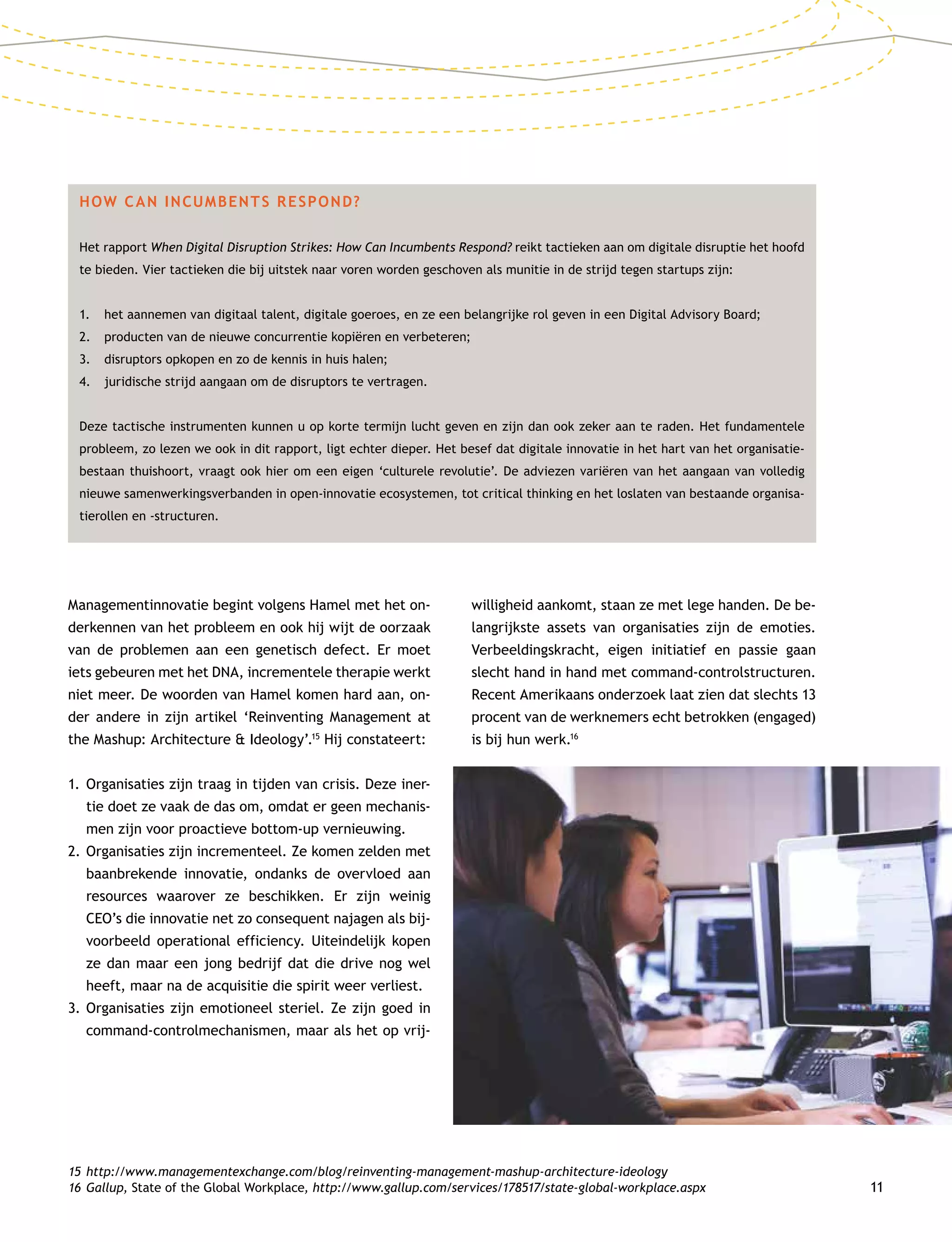 11
Managementinnovatie begint volgens Hamel met het on-
derkennen van het probleem en ook hij wijt de oorzaak
van de problemen aan een genetisch defect. Er moet
iets gebeuren met het DNA, incrementele therapie werkt
niet meer. De woorden van Hamel komen hard aan, on-
der andere in zijn artikel ‘Reinventing Management at
the Mashup: Architecture  Ideology’.15
Hij constateert:
1.	Organisaties zijn traag in tijden van crisis. Deze iner-
tie doet ze vaak de das om, omdat er geen mechanis-
men zijn voor proactieve bottom-up vernieuwing.
2.	Organisaties zijn incrementeel. Ze komen zelden met
baanbrekende innovatie, ondanks de overvloed aan
resources waarover ze beschikken. Er zijn weinig
CEO’s die innovatie net zo consequent najagen als bij-
voorbeeld operational efficiency. Uiteindelijk kopen
ze dan maar een jong bedrijf dat die drive nog wel
heeft, maar na de acquisitie die spirit weer verliest.
3.	Organisaties zijn emotioneel steriel. Ze zijn goed in
command-controlmechanismen, maar als het op vrij-
willigheid aankomt, staan ze met lege handen. De be-
langrijkste assets van organisaties zijn de emoties.
Verbeeldingskracht, eigen initiatief en passie gaan
slecht hand in hand met command-controlstructuren.
Recent Amerikaans onderzoek laat zien dat slechts 13
procent van de werknemers echt betrokken (engaged)
is bij hun werk.16
HOW CAN INCUMBENTS RESPOND?
Het rapport When Digital Disruption Strikes: How Can Incumbents Respond? reikt tactieken aan om digitale disruptie het hoofd
te bieden. Vier tactieken die bij uitstek naar voren worden geschoven als munitie in de strijd tegen startups zijn:
1.	 het aannemen van digitaal talent, digitale goeroes, en ze een belangrijke rol geven in een Digital Advisory Board;
2.	producten van de nieuwe concurrentie kopiëren en verbeteren;
3.	disruptors opkopen en zo de kennis in huis halen;
4.	 juridische strijd aangaan om de disruptors te vertragen.
Deze tactische instrumenten kunnen u op korte termijn lucht geven en zijn dan ook zeker aan te raden. Het fundamentele
probleem, zo lezen we ook in dit rapport, ligt echter dieper. Het besef dat digitale innovatie in het hart van het organisatie-
bestaan thuishoort, vraagt ook hier om een eigen ‘culturele revolutie’. De adviezen variëren van het aangaan van volledig
nieuwe samenwerkingsverbanden in open-innovatie ecosystemen, tot critical thinking en het loslaten van bestaande organisa-
tierollen en -structuren.
15	http://www.managementexchange.com/blog/reinventing-management-mashup-architecture-ideology
16	Gallup, State of the Global Workplace, http://www.gallup.com/services/178517/state-global-workplace.aspx
 