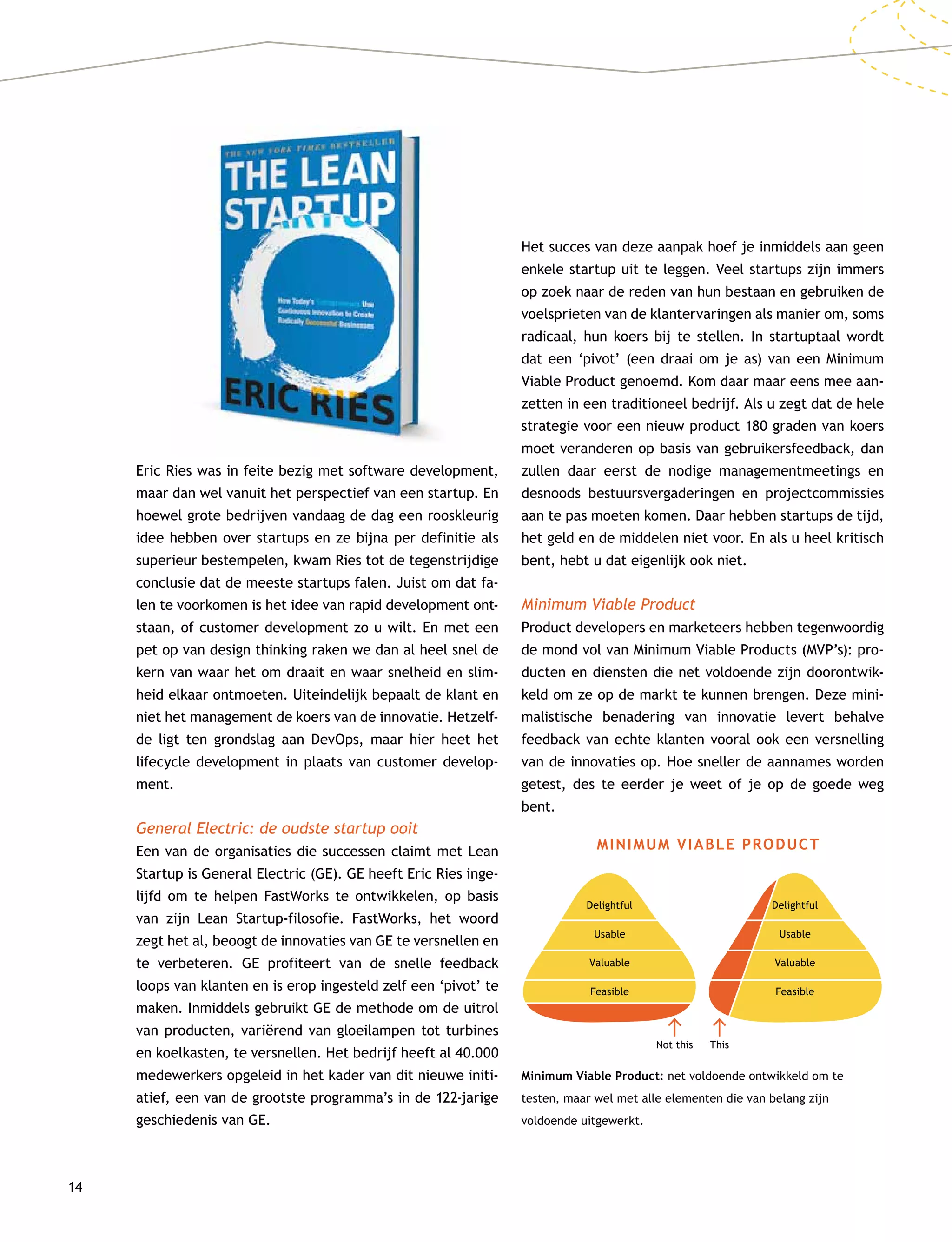 14
Eric Ries was in feite bezig met software development,
maar dan wel vanuit het perspectief van een startup. En
hoewel grote bedrijven vandaag de dag een rooskleurig
idee hebben over startups en ze bijna per definitie als
superieur bestempelen, kwam Ries tot de tegenstrijdige
conclusie dat de meeste startups falen. Juist om dat fa-
len te voorkomen is het idee van rapid development ont-
staan, of customer development zo u wilt. En met een
pet op van design thinking raken we dan al heel snel de
kern van waar het om draait en waar snelheid en slim-
heid elkaar ontmoeten. Uiteindelijk bepaalt de klant en
niet het management de koers van de innovatie. Hetzelf-
de ligt ten grondslag aan DevOps, maar hier heet het
life­cycle development in plaats van customer develop-
ment.
General Electric: de oudste startup ooit
Een van de organisaties die successen claimt met Lean
Startup is General Electric (GE). GE heeft Eric Ries inge-
lijfd om te helpen FastWorks te ontwikkelen, op basis
van zijn Lean Startup-filosofie. FastWorks, het woord
zegt het al, beoogt de innovaties van GE te versnellen en
te verbeteren. GE profiteert van de snelle feedback
loops van klanten en is erop ingesteld zelf een ‘pivot’ te
maken. Inmiddels gebruikt GE de methode om de uitrol
van producten, variërend van gloeilampen tot turbines
en koelkasten, te versnellen. Het bedrijf heeft al 40.000
medewerkers opgeleid in het kader van dit nieuwe initi-
atief, een van de grootste programma’s in de 122-jarige
geschiedenis van GE.
Het succes van deze aanpak hoef je inmiddels aan geen
enkele startup uit te leggen. Veel startups zijn immers
op zoek naar de reden van hun bestaan en gebruiken de
voelsprieten van de klantervaringen als manier om, soms
radicaal, hun koers bij te stellen. In startuptaal wordt
dat een ‘pivot’ (een draai om je as) van een Minimum
Viable Product genoemd. Kom daar maar eens mee aan-
zetten in een traditioneel bedrijf. Als u zegt dat de hele
strategie voor een nieuw product 180 graden van koers
moet veranderen op basis van gebruikersfeedback, dan
zullen daar eerst de nodige managementmeetings en
desnoods bestuursvergaderingen en projectcommissies
aan te pas moeten komen. Daar hebben startups de tijd,
het geld en de middelen niet voor. En als u heel kritisch
bent, hebt u dat eigenlijk ook niet.
Minimum Viable Product
Product developers en marketeers hebben tegenwoordig
de mond vol van Minimum Viable Products (MVP’s): pro-
ducten en diensten die net voldoende zijn doorontwik-
keld om ze op de markt te kunnen brengen. Deze mini-
malistische benadering van innovatie levert behalve
feedback van echte klanten vooral ook een versnelling
van de innovaties op. Hoe sneller de aannames worden
getest, des te eerder je weet of je op de goede weg
bent.
Minimum Viable Product: net voldoende ontwikkeld om te
testen, maar wel met alle elementen die van belang zijn
voldoende uitgewerkt.
MINIMUM VIABLE PRODUCT
Not this This
Delightful
Usable
Valuable
Feasible
Delightful
Usable
Valuable
Feasible
 