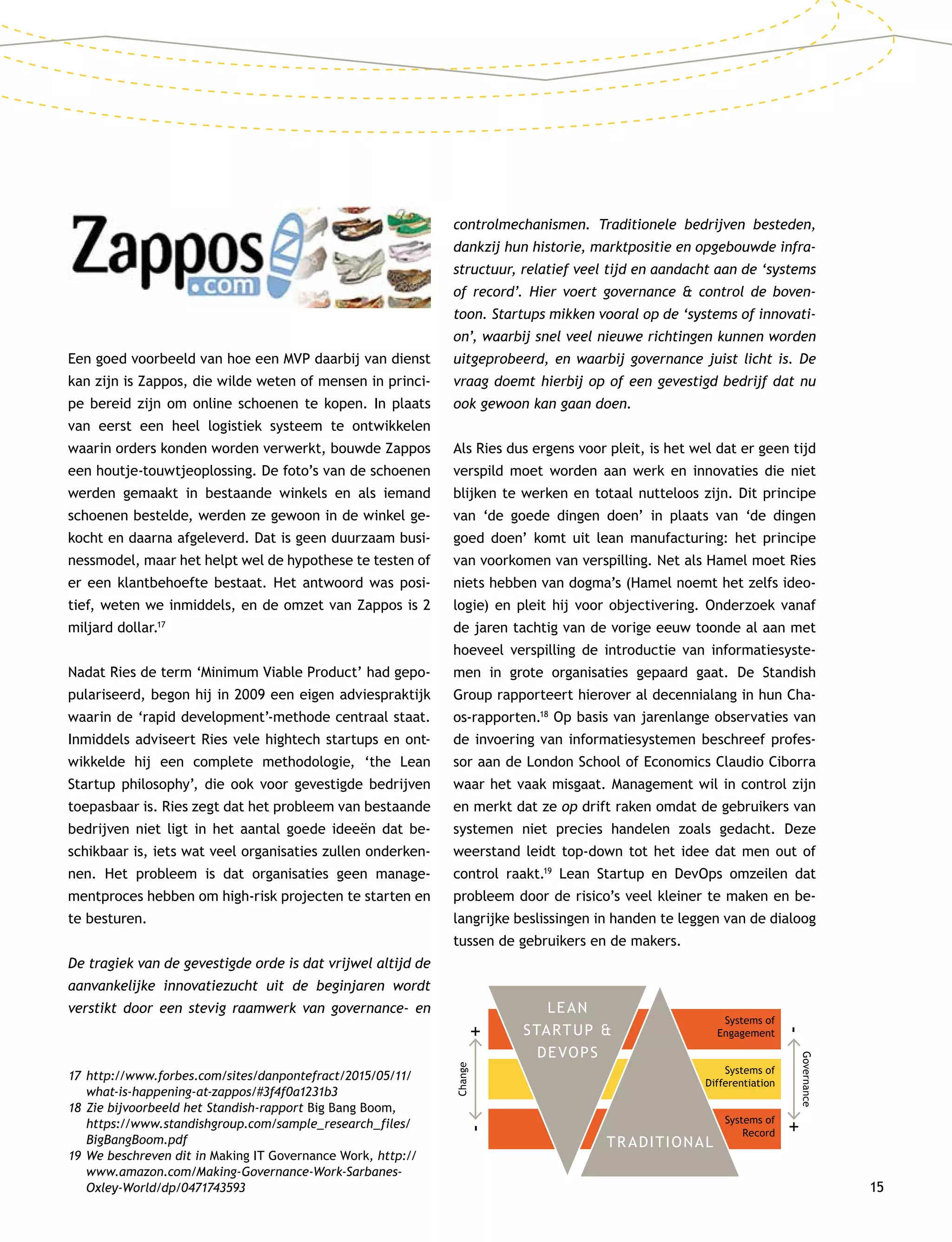 15
Een goed voorbeeld van hoe een MVP daarbij van dienst
kan zijn is Zappos, die wilde weten of mensen in princi-
pe bereid zijn om online schoenen te kopen. In plaats
van eerst een heel logistiek systeem te ontwikkelen
waarin orders konden worden verwerkt, bouwde Zappos
een houtje-touwtjeoplossing. De foto’s van de schoenen
werden gemaakt in bestaande winkels en als iemand
schoenen bestelde, werden ze gewoon in de winkel ge-
kocht en daarna afgeleverd. Dat is geen duurzaam busi-
nessmodel, maar het helpt wel de hypothese te testen of
er een klantbehoefte bestaat. Het antwoord was posi-
tief, weten we inmiddels, en de omzet van Zappos is 2
miljard dollar.17
Nadat Ries de term ‘Minimum Viable Product’ had gepo-
pulariseerd, begon hij in 2009 een eigen adviespraktijk
waarin de ‘rapid development’-methode centraal staat.
Inmiddels adviseert Ries vele hightech startups en ont-
wikkelde hij een complete methodologie, ‘the Lean
Start­up philosophy’, die ook voor gevestigde bedrijven
toepasbaar is. Ries zegt dat het probleem van bestaande
bedrijven niet ligt in het aantal goede ideeën dat be-
schikbaar is, iets wat veel organisaties zullen onderken-
nen. Het probleem is dat organisaties geen manage-
mentproces hebben om high-risk projecten te starten en
te besturen.
De tragiek van de gevestigde orde is dat vrijwel altijd de
aanvankelijke innovatiezucht uit de beginjaren wordt
verstikt door een stevig raamwerk van governance- en
controlmechanismen. Traditionele bedrijven besteden,
dankzij hun historie, marktpositie en opgebouwde infra-
structuur, relatief veel tijd en aandacht aan de ‘systems
of record’. Hier voert governance  control de boven-
toon. Startups mikken vooral op de ‘systems of innovati-
on’, waarbij snel veel nieuwe richtingen kunnen worden
uitgeprobeerd, en waarbij governance juist licht is. De
vraag doemt hierbij op of een gevestigd bedrijf dat nu
ook gewoon kan gaan doen.
Als Ries dus ergens voor pleit, is het wel dat er geen tijd
verspild moet worden aan werk en innovaties die niet
blijken te werken en totaal nutteloos zijn. Dit principe
van ‘de goede dingen doen’ in plaats van ‘de dingen
goed doen’ komt uit lean manufacturing: het principe
van voorkomen van verspilling. Net als Hamel moet Ries
niets hebben van dogma’s (Hamel noemt het zelfs ideo-
logie) en pleit hij voor objectivering. Onderzoek vanaf
de jaren tachtig van de vorige eeuw toonde al aan met
hoeveel verspilling de introductie van informatiesyste-
men in grote organisaties gepaard gaat. De Standish
Group rapporteert hierover al decennialang in hun Cha-
os-rapporten.18
Op basis van jarenlange observaties van
de invoering van informatiesystemen beschreef profes-
sor aan de London School of Economics Claudio Ciborra
waar het vaak misgaat. Management wil in control zijn
en merkt dat ze op drift raken omdat de gebruikers van
systemen niet precies handelen zoals gedacht. Deze
weerstand leidt top-down tot het idee dat men out of
control raakt.19
Lean Startup en DevOps omzeilen dat
probleem door de risico’s veel kleiner te maken en be-
langrijke beslissingen in handen te leggen van de dialoog
tussen de gebruikers en de makers.
17	http://www.forbes.com/sites/danpontefract/2015/05/11/
what-is-happening-at-zappos/#3f4f0a1231b3
18	Zie bijvoorbeeld het Standish-rapport Big Bang Boom,
https://www.standishgroup.com/sample_research_files/
BigBangBoom.pdf
19	We beschreven dit in Making IT Governance Work, http://
www.amazon.com/Making-Governance-Work-Sarbanes-
Oxley-World/dp/0471743593
LEAN
STARTUP 
DEVOPS
TRADITIONAL
Systems of
Engagement
Systems of
Differentiation
Systems of
Record
Governance
-+
Change
-+
 