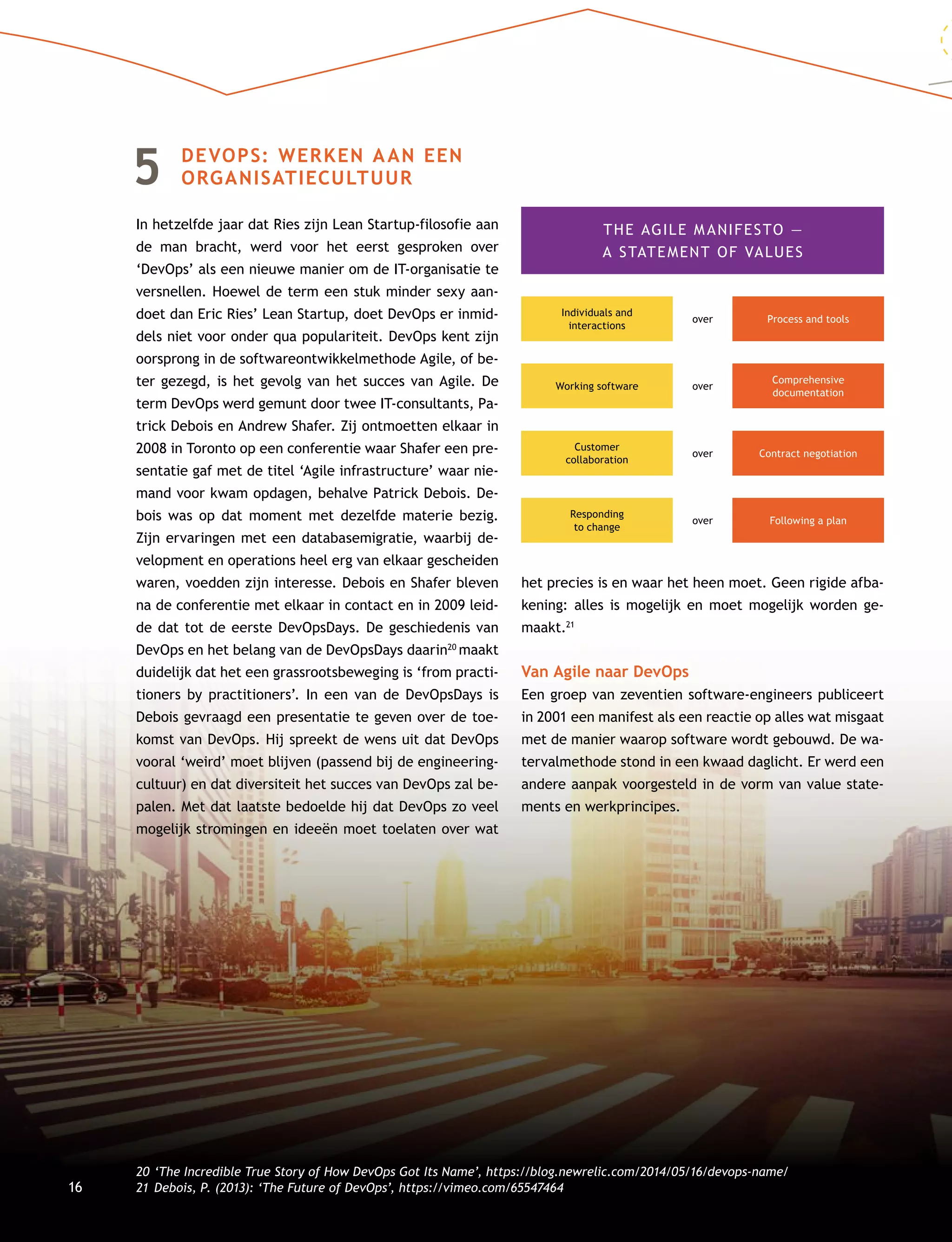 16
5	DEVOPS: WERKEN AAN EEN
ORGANISATIECULTUUR
In hetzelfde jaar dat Ries zijn Lean Startup-filosofie aan
de man bracht, werd voor het eerst gesproken over
‘Dev­Ops’ als een nieuwe manier om de IT-organisatie te
versnellen. Hoewel de term een stuk minder sexy aan-
doet dan Eric Ries’ Lean Startup, doet DevOps er inmid-
dels niet voor onder qua populariteit. DevOps kent zijn
oorsprong in de softwareontwikkelmethode Agile, of be-
ter gezegd, is het gevolg van het succes van Agile. De
term DevOps werd gemunt door twee IT-consultants, Pa-
trick Debois en Andrew Shafer. Zij ontmoetten elkaar in
2008 in Toronto op een conferentie waar Shafer een pre-
sentatie gaf met de titel ‘Agile infrastructure’ waar nie-
mand voor kwam opdagen, behalve Patrick Debois. De-
bois was op dat moment met dezelfde materie bezig.
Zijn ervaringen met een databasemigratie, waarbij de-
velopment en operations heel erg van elkaar gescheiden
waren, voedden zijn interesse. Debois en Shafer bleven
na de conferentie met elkaar in contact en in 2009 leid-
de dat tot de eerste DevOpsDays. De geschiedenis van
DevOps en het belang van de DevOpsDays daarin20
maakt
duidelijk dat het een grassrootsbeweging is ‘from practi-
tioners by practitioners’. In een van de DevOpsDays is
Debois gevraagd een presentatie te geven over de toe-
komst van DevOps. Hij spreekt de wens uit dat DevOps
vooral ‘weird’ moet blijven (passend bij de engineering-
cultuur) en dat diversiteit het succes van DevOps zal be-
palen. Met dat laatste bedoelde hij dat DevOps zo veel
mogelijk stromingen en ideeën moet toelaten over wat
het precies is en waar het heen moet. Geen rigide afba-
kening: alles is mogelijk en moet mogelijk worden ge-
maakt.21
Van Agile naar DevOps
Een groep van zeventien software-engineers publiceert
in 2001 een manifest als een reactie op alles wat misgaat
met de manier waarop software wordt gebouwd. De wa-
tervalmethode stond in een kwaad daglicht. Er werd een
andere aanpak voorgesteld in de vorm van value state-
ments en werkprincipes.
20	‘The Incredible True Story of How DevOps Got Its Name’, https://blog.newrelic.com/2014/05/16/devops-name/
21	Debois, P. (2013): ‘The Future of DevOps’, https://vimeo.com/65547464
THE AGILE MANIFESTO —
A STATEMENT OF VALUES
Individuals and
interactions
Working software
Customer
collaboration
Responding
to change
Process and toolsover
over
over
over
Comprehensive
documentation
Contract negotiation
Following a plan
 