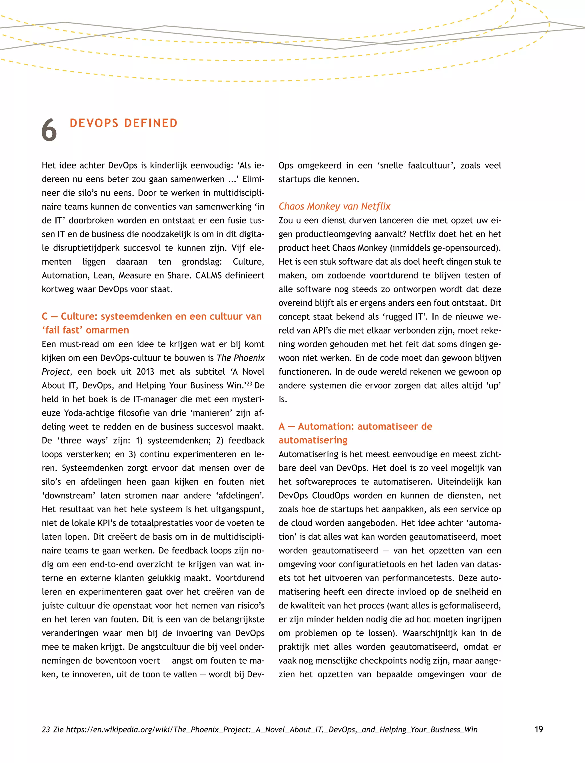 19
6	DEVOPS DEFINED
Het idee achter DevOps is kinderlijk eenvoudig: ‘Als ie-
dereen nu eens beter zou gaan samenwerken ...’ Elimi-
neer die silo’s nu eens. Door te werken in multidiscipli-
naire teams kunnen de conventies van samenwerking ‘in
de IT’ doorbroken worden en ontstaat er een fusie tus-
sen IT en de business die noodzakelijk is om in dit digita-
le disruptietijdperk succesvol te kunnen zijn. Vijf ele-
menten liggen daaraan ten grondslag: Culture,
Automation, Lean, Measure en Share. CALMS definieert
kortweg waar DevOps voor staat.
C — Culture: systeemdenken en een cultuur van
‘fail fast’ omarmen
Een must-read om een idee te krijgen wat er bij komt
kijken om een DevOps-cultuur te bouwen is The Phoenix
Project, een boek uit 2013 met als subtitel ‘A Novel
About IT, DevOps, and Helping Your Business Win.’23
De
held in het boek is de IT-manager die met een mysteri-
euze Yoda-achtige filosofie van drie ‘manieren’ zijn af-
deling weet te redden en de business succesvol maakt.
De ‘three ways’ zijn: 1) systeemdenken; 2) feedback
loops versterken; en 3) continu experimenteren en le-
ren. Systeemdenken zorgt ervoor dat mensen over de
silo’s en afdelingen heen gaan kijken en fouten niet
‘downstream’ laten stromen naar andere ‘afdelingen’.
Het resultaat van het hele systeem is het uitgangspunt,
niet de lokale KPI’s de totaalprestaties voor de voeten te
laten lopen. Dit creëert de basis om in de multidiscipli-
naire teams te gaan werken. De feedback loops zijn no-
dig om een end-to-end overzicht te krijgen van wat in-
terne en externe klanten gelukkig maakt. Voortdurend
leren en experimenteren gaat over het creëren van de
juiste cultuur die openstaat voor het nemen van risico’s
en het leren van fouten. Dit is een van de belangrijkste
veranderingen waar men bij de invoering van DevOps
mee te maken krijgt. De angstcultuur die bij veel onder-
nemingen de boventoon voert — angst om fouten te ma-
ken, te innoveren, uit de toon te vallen — wordt bij Dev­
Ops omgekeerd in een ‘snelle faalcultuur’, zoals veel
startups die kennen.
Chaos Monkey van Netflix
Zou u een dienst durven lanceren die met opzet uw ei-
gen productieomgeving aanvalt? Netflix doet het en het
product heet Chaos Monkey (inmiddels ge-opensourced).
Het is een stuk software dat als doel heeft dingen stuk te
maken, om zodoende voortdurend te blijven testen of
alle software nog steeds zo ontworpen wordt dat deze
overeind blijft als er ergens anders een fout ontstaat. Dit
concept staat bekend als ‘rugged IT’. In de nieuwe we-
reld van API’s die met elkaar verbonden zijn, moet reke-
ning worden gehouden met het feit dat soms dingen ge-
woon niet werken. En de code moet dan gewoon blijven
functioneren. In de oude wereld rekenen we gewoon op
andere systemen die ervoor zorgen dat alles altijd ‘up’
is.
A — Automation: automatiseer de
automatisering
Automatisering is het meest eenvoudige en meest zicht-
bare deel van DevOps. Het doel is zo veel mogelijk van
het softwareproces te automatiseren. Uiteindelijk kan
DevOps CloudOps worden en kunnen de diensten, net
zoals hoe de startups het aanpakken, als een service op
de cloud worden aangeboden. Het idee achter ‘automa-
tion’ is dat alles wat kan worden geautomatiseerd, moet
worden geautomatiseerd — van het opzetten van een
omgeving voor configuratietools en het laden van datas-
ets tot het uitvoeren van performancetests. Deze auto-
matisering heeft een directe invloed op de snelheid en
de kwaliteit van het proces (want alles is geformaliseerd,
er zijn minder helden nodig die ad hoc moeten ingrijpen
om problemen op te lossen). Waarschijnlijk kan in de
praktijk niet alles worden geautomatiseerd, omdat er
vaak nog menselijke checkpoints nodig zijn, maar aange-
zien het opzetten van bepaalde omgevingen voor de
23	Zie https://en.wikipedia.org/wiki/The_Phoenix_Project:_A_Novel_About_IT,_DevOps,_and_Helping_Your_Business_Win
 
