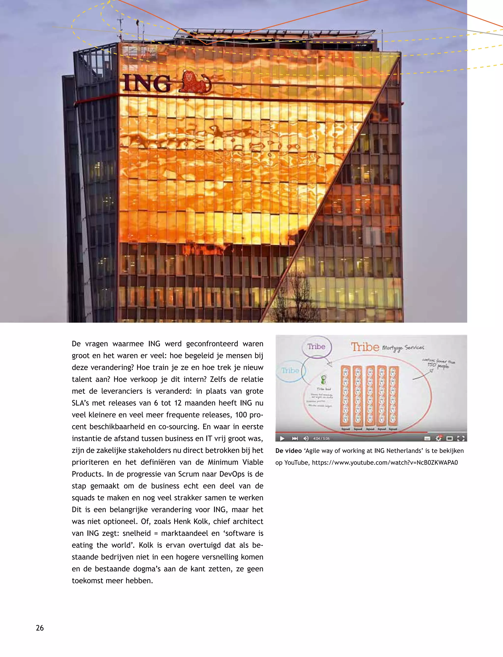 26
De vragen waarmee ING werd geconfronteerd waren
groot en het waren er veel: hoe begeleid je mensen bij
deze verandering? Hoe train je ze en hoe trek je nieuw
talent aan? Hoe verkoop je dit intern? Zelfs de relatie
met de leveranciers is veranderd: in plaats van grote
SLA’s met releases van 6 tot 12 maanden heeft ING nu
veel kleinere en veel meer frequente releases, 100 pro-
cent beschikbaarheid en co-sourcing. En waar in eerste
instantie de afstand tussen business en IT vrij groot was,
zijn de zakelijke stakeholders nu direct betrokken bij het
prioriteren en het definiëren van de Minimum Viable
Products. In de progressie van Scrum naar DevOps is de
stap gemaakt om de business echt een deel van de
squads te maken en nog veel strakker samen te werken
Dit is een belangrijke verandering voor ING, maar het
was niet optioneel. Of, zoals Henk Kolk, chief architect
van ING zegt: snelheid = marktaandeel en ‘software is
eating the world’. Kolk is ervan overtuigd dat als be-
staande bedrijven niet in een hogere versnelling komen
en de bestaande dogma’s aan de kant zetten, ze geen
toekomst meer hebben.
De video ‘Agile way of working at ING Netherlands’ is te bekijken
op YouTube, https://www.youtube.com/watch?v=NcB0ZKWAPA0
 