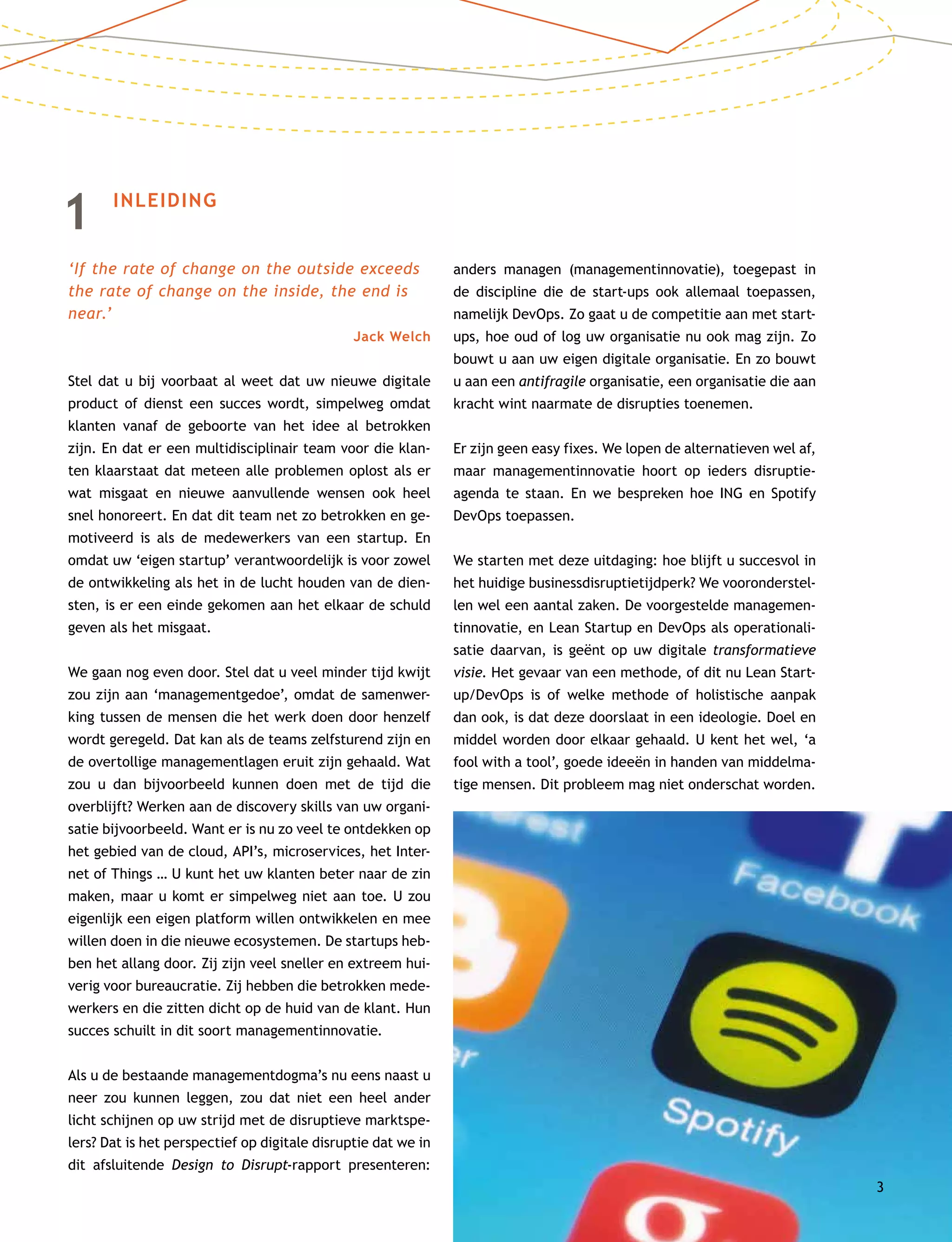 1	INLEIDING
‘If the rate of change on the outside exceeds
the rate of change on the inside, the end is
near.’
Jack Welch
Stel dat u bij voorbaat al weet dat uw nieuwe digitale
product of dienst een succes wordt, simpelweg omdat
klanten vanaf de geboorte van het idee al betrokken
zijn. En dat er een multidisciplinair team voor die klan-
ten klaarstaat dat meteen alle problemen oplost als er
wat misgaat en nieuwe aanvullende wensen ook heel
snel honoreert. En dat dit team net zo betrokken en ge-
motiveerd is als de medewerkers van een startup. En
omdat uw ‘eigen startup’ verantwoordelijk is voor zowel
de ontwikkeling als het in de lucht houden van de dien-
sten, is er een einde gekomen aan het elkaar de schuld
geven als het misgaat.
We gaan nog even door. Stel dat u veel minder tijd kwijt
zou zijn aan ‘managementgedoe’, omdat de samenwer-
king tussen de mensen die het werk doen door henzelf
wordt geregeld. Dat kan als de teams zelfsturend zijn en
de overtollige managementlagen eruit zijn gehaald. Wat
zou u dan bijvoorbeeld kunnen doen met de tijd die
overblijft? Werken aan de discovery skills van uw organi-
satie bijvoorbeeld. Want er is nu zo veel te ontdekken op
het gebied van de cloud, API’s, microservices, het Inter-
net of Things … U kunt het uw klanten beter naar de zin
maken, maar u komt er simpelweg niet aan toe. U zou
eigenlijk een eigen platform willen ontwikkelen en mee
willen doen in die nieuwe ecosystemen. De startups heb-
ben het allang door. Zij zijn veel sneller en extreem hui-
verig voor bureaucratie. Zij hebben die betrokken mede-
werkers en die zitten dicht op de huid van de klant. Hun
succes schuilt in dit soort managementinnovatie.
Als u de bestaande managementdogma’s nu eens naast u
neer zou kunnen leggen, zou dat niet een heel ander
licht schijnen op uw strijd met de disruptieve marktspe-
lers? Dat is het perspectief op digitale disruptie dat we in
dit afsluitende Design to Disrupt-rapport presenteren:
anders managen (managementinnovatie), toegepast in
de discipline die de start-ups ook allemaal toepassen,
namelijk DevOps. Zo gaat u de competitie aan met start­
ups, hoe oud of log uw organisatie nu ook mag zijn. Zo
bouwt u aan uw eigen digitale organisatie. En zo bouwt
u aan een antifragile organisatie, een organisatie die aan
kracht wint naarmate de disrupties toenemen.
Er zijn geen easy fixes. We lopen de alternatieven wel af,
maar managementinnovatie hoort op ieders disruptie­
agenda te staan. En we bespreken hoe ING en Spotify
DevOps toepassen.
We starten met deze uitdaging: hoe blijft u succesvol in
het huidige businessdisruptietijdperk? We vooronderstel-
len wel een aantal zaken. De voorgestelde managemen-
tinnovatie, en Lean Startup en DevOps als operationali-
satie daarvan, is geënt op uw digitale transformatieve
visie. Het gevaar van een methode, of dit nu Lean Start­
up/DevOps is of welke methode of holistische aanpak
dan ook, is dat deze doorslaat in een ideologie. Doel en
middel worden door elkaar gehaald. U kent het wel, ‘a
fool with a tool’, goede ideeën in handen van middelma-
tige mensen. Dit probleem mag niet onderschat worden.
3
 