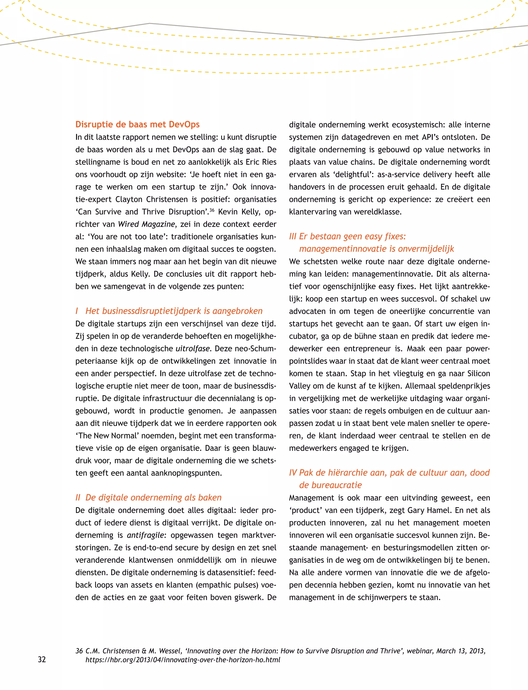 32
Disruptie de baas met DevOps
In dit laatste rapport nemen we stelling: u kunt disruptie
de baas worden als u met DevOps aan de slag gaat. De
stellingname is boud en net zo aanlokkelijk als Eric Ries
ons voorhoudt op zijn website: ‘Je hoeft niet in een ga-
rage te werken om een startup te zijn.’ Ook innova-
tie-expert Clayton Christensen is positief: organisaties
‘Can Survive and Thrive Disruption’.36
Kevin Kelly, op-
richter van Wired Magazine, zei in deze context eerder
al: ‘You are not too late’: traditionele organisaties kun-
nen een inhaalslag maken om digitaal succes te oogsten.
We staan immers nog maar aan het begin van dit nieuwe
tijdperk, aldus Kelly. De conclusies uit dit rapport heb-
ben we samengevat in de volgende zes punten:
I	 Het businessdisruptietijdperk is aangebroken
De digitale startups zijn een verschijnsel van deze tijd.
Zij spelen in op de veranderde behoeften en mogelijkhe-
den in deze technologische uitrolfase. Deze neo-Schum-
peteriaanse kijk op de ontwikkelingen zet innovatie in
een ander perspectief. In deze uitrolfase zet de techno-
logische eruptie niet meer de toon, maar de businessdis-
ruptie. De digitale infrastructuur die decennialang is op-
gebouwd, wordt in productie genomen. Je aanpassen
aan dit nieuwe tijdperk dat we in eerdere rapporten ook
‘The New Normal’ noemden, begint met een transforma-
tieve visie op de eigen organisatie. Daar is geen blauw-
druk voor, maar de digitale onderneming die we schets-
ten geeft een aantal aanknopingspunten.
II	 De digitale onderneming als baken
De digitale onderneming doet alles digitaal: ieder pro-
duct of iedere dienst is digitaal verrijkt. De digitale on-
derneming is antifragile: opgewassen tegen marktver-
storingen. Ze is end-to-end secure by design en zet snel
veranderende klantwensen onmiddellijk om in nieuwe
diensten. De digitale onderneming is datasensitief: feed-
back loops van assets en klanten (empathic pulses) voe-
den de acties en ze gaat voor feiten boven giswerk. De
digitale onderneming werkt ecosystemisch: alle interne
systemen zijn datagedreven en met API’s ontsloten. De
digitale onderneming is gebouwd op value networks in
plaats van value chains. De digitale onderneming wordt
ervaren als ‘delightful’: as-a-service delivery heeft alle
handovers in de processen eruit gehaald. En de digitale
onderneming is gericht op experience: ze creëert een
klantervaring van wereldklasse.
III	Er bestaan geen easy fixes:
managementinnovatie is onvermijdelijk
We schetsten welke route naar deze digitale onderne-
ming kan leiden: managementinnovatie. Dit als alterna-
tief voor ogenschijnlijke easy fixes. Het lijkt aantrekke-
lijk: koop een startup en wees succesvol. Of schakel uw
advocaten in om tegen de oneerlijke concurrentie van
startups het gevecht aan te gaan. Of start uw eigen in-
cubator, ga op de bühne staan en predik dat iedere me-
dewerker een entrepreneur is. Maak een paar power-
pointslides waar in staat dat de klant weer centraal moet
komen te staan. Stap in het vliegtuig en ga naar Silicon
Valley om de kunst af te kijken. Allemaal speldenprikjes
in vergelijking met de werkelijke uitdaging waar organi-
saties voor staan: de regels ombuigen en de cultuur aan-
passen zodat u in staat bent vele malen sneller te opere-
ren, de klant inderdaad weer centraal te stellen en de
medewerkers engaged te krijgen.
IV	Pak de hiërarchie aan, pak de cultuur aan, dood
de bureaucratie
Management is ook maar een uitvinding geweest, een
‘product’ van een tijdperk, zegt Gary Hamel. En net als
producten innoveren, zal nu het management moeten
innoveren wil een organisatie succesvol kunnen zijn. Be-
staande management- en besturingsmodellen zitten or-
ganisaties in de weg om de ontwikkelingen bij te benen.
Na alle andere vormen van innovatie die we de afgelo-
pen decennia hebben gezien, komt nu innovatie van het
management in de schijnwerpers te staan.
36	C.M. Christensen  M. Wessel, ‘Innovating over the Horizon: How to Survive Disruption and Thrive’, webinar, March 13, 2013,
https://hbr.org/2013/04/innovating-over-the-horizon-ho.html
 