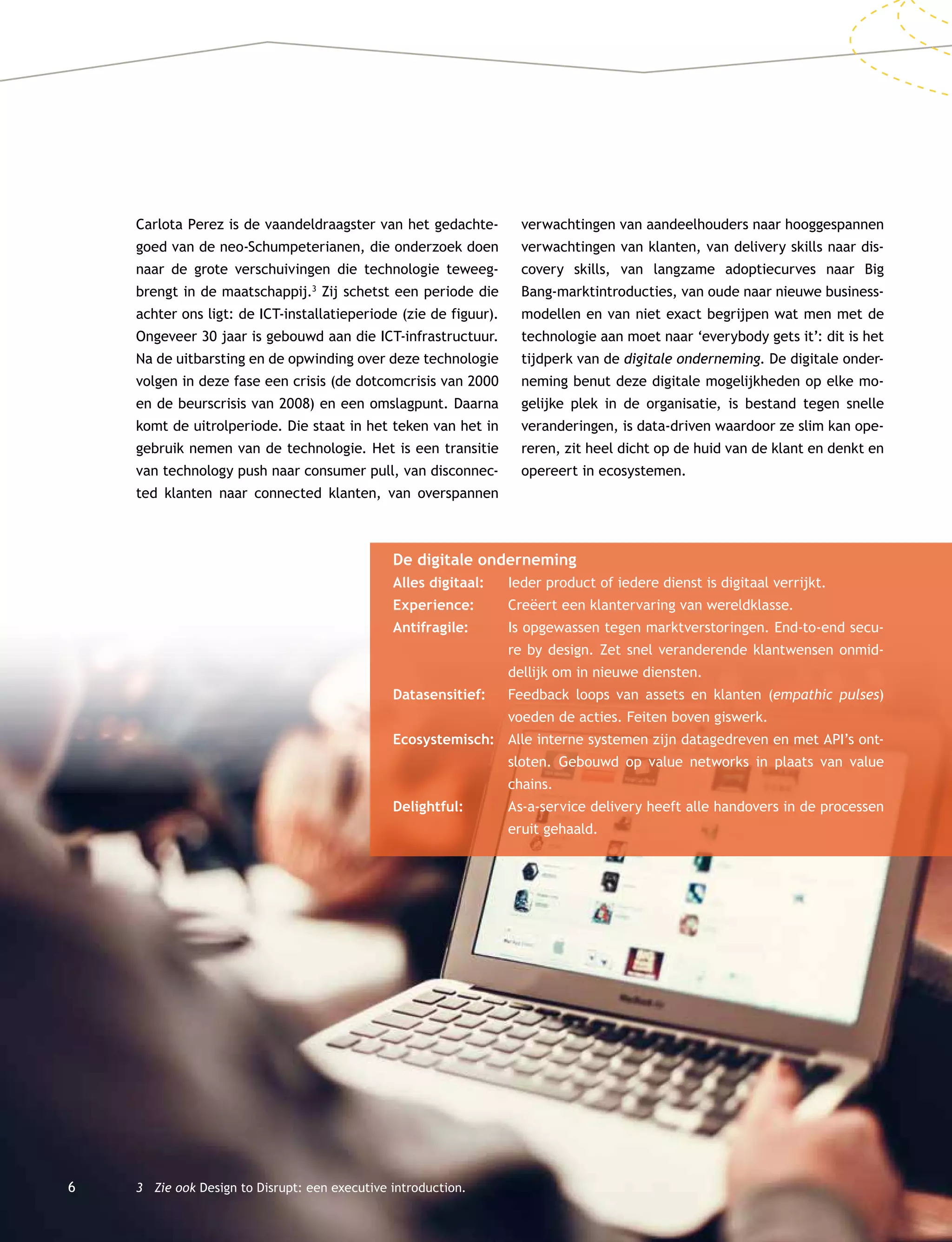 6
Carlota Perez is de vaandeldraagster van het gedachte-
goed van de neo-Schumpeterianen, die onderzoek doen
naar de grote verschuivingen die technologie teweeg-
brengt in de maatschappij.3
Zij schetst een periode die
achter ons ligt: de ICT-installatieperiode (zie de figuur).
Ongeveer 30 jaar is gebouwd aan die ICT-infrastructuur.
Na de uitbarsting en de opwinding over deze technologie
volgen in deze fase een crisis (de dotcomcrisis van 2000
en de beurscrisis van 2008) en een omslagpunt. Daarna
komt de uitrolperiode. Die staat in het teken van het in
gebruik nemen van de technologie. Het is een transitie
van technology push naar consumer pull, van disconnec-
ted klanten naar connected klanten, van overspannen
3	 Zie ook Design to Disrupt: een executive introduction.
verwachtingen van aandeelhouders naar hooggespannen
verwachtingen van klanten, van delivery skills naar dis-
covery skills, van langzame adoptiecurves naar Big
Bang-marktintroducties, van oude naar nieuwe business-
modellen en van niet exact begrijpen wat men met de
technologie aan moet naar ‘everybody gets it’: dit is het
tijdperk van de digitale onderneming. De digitale onder-
neming benut deze digitale mogelijkheden op elke mo-
gelijke plek in de organisatie, is bestand tegen snelle
veranderingen, is data-driven waardoor ze slim kan ope-
reren, zit heel dicht op de huid van de klant en denkt en
opereert in ecosystemen.
De digitale onderneming
Alles digitaal:	 Ieder product of iedere dienst is digitaal verrijkt.
Experience:	 Creëert een klantervaring van wereldklasse.
Antifragile:	 Is opgewassen tegen marktverstoringen. End-to-end secu-
re by design. Zet snel veranderende klantwensen onmid-
dellijk om in nieuwe diensten.
Datasensitief:	Feedback loops van assets en klanten (empathic pulses)
voeden de acties. Feiten boven giswerk.
Ecosystemisch:	Alle interne systemen zijn datagedreven en met API’s ont-
sloten. Gebouwd op value networks in plaats van value
chains.
Delightful:		As-a-service delivery heeft alle handovers in de processen
eruit gehaald.
 
