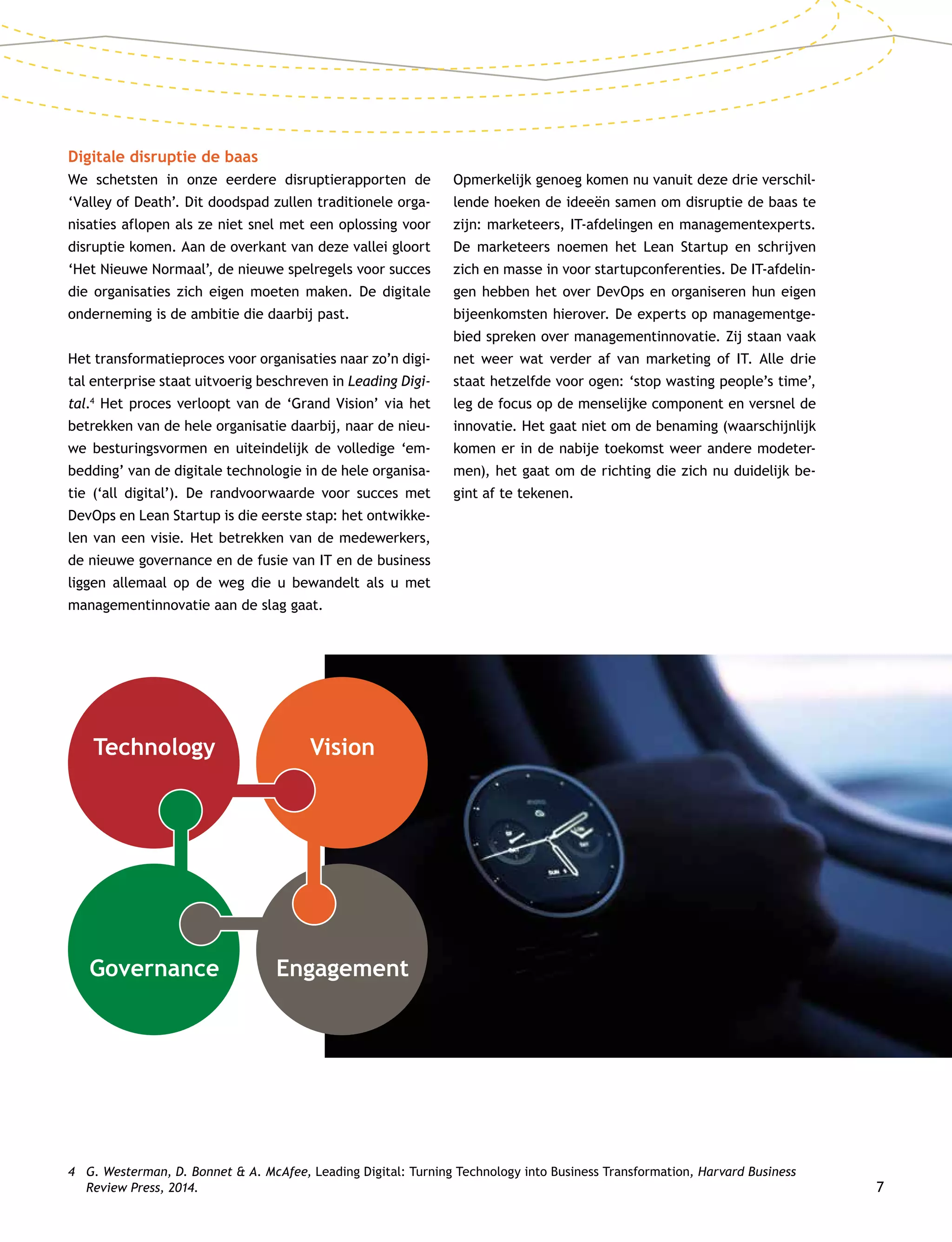 7
Digitale disruptie de baas
We schetsten in onze eerdere disruptierapporten de
‘Valley of Death’. Dit doodspad zullen traditionele orga-
nisaties aflopen als ze niet snel met een oplossing voor
disruptie komen. Aan de overkant van deze vallei gloort
‘Het Nieuwe Normaal’, de nieuwe spelregels voor succes
die organisaties zich eigen moeten maken. De digitale
onderneming is de ambitie die daarbij past.
Het transformatieproces voor organisaties naar zo’n digi-
tal enterprise staat uitvoerig beschreven in Leading Digi-
tal.4
Het proces verloopt van de ‘Grand Vision’ via het
betrekken van de hele organisatie daarbij, naar de nieu-
we besturingsvormen en uiteindelijk de volledige ‘em-
bedding’ van de digitale technologie in de hele organisa-
tie (‘all digital’). De randvoorwaarde voor succes met
DevOps en Lean Startup is die eerste stap: het ontwikke-
len van een visie. Het betrekken van de medewerkers,
de nieuwe governance en de fusie van IT en de business
liggen allemaal op de weg die u bewandelt als u met
managementinnovatie aan de slag gaat.
Opmerkelijk genoeg komen nu vanuit deze drie verschil-
lende hoeken de ideeën samen om disruptie de baas te
zijn: marketeers, IT-afdelingen en managementexperts.
De marketeers noemen het Lean Startup en schrijven
zich en masse in voor startupconferenties. De IT-afdelin-
gen hebben het over DevOps en organiseren hun eigen
bijeenkomsten hierover. De experts op managementge-
bied spreken over managementinnovatie. Zij staan vaak
net weer wat verder af van marketing of IT. Alle drie
staat hetzelfde voor ogen: ‘stop wasting people’s time’,
leg de focus op de menselijke component en versnel de
innovatie. Het gaat niet om de benaming (waarschijnlijk
komen er in de nabije toekomst weer andere modeter-
men), het gaat om de richting die zich nu duidelijk be-
gint af te tekenen.
4	G. Westerman, D. Bonnet  A. McAfee, Leading Digital: Turning Technology into Business Transformation, Harvard Business
Review Press, 2014.
Technology
Governance Engagement
Vision
 