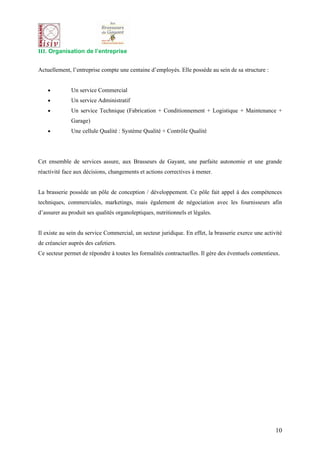 III. Organisation de l’entreprise


Actuellement, l’entreprise compte une centaine d’employés. Elle possède au sein de sa structure :


    •         Un service Commercial
    •         Un service Administratif
    •         Un service Technique (Fabrication + Conditionnement + Logistique + Maintenance +
              Garage)
    •         Une cellule Qualité : Système Qualité + Contrôle Qualité




Cet ensemble de services assure, aux Brasseurs de Gayant, une parfaite autonomie et une grande
réactivité face aux décisions, changements et actions correctives à mener.


La brasserie possède un pôle de conception / développement. Ce pôle fait appel à des compétences
techniques, commerciales, marketings, mais également de négociation avec les fournisseurs afin
d’assurer au produit ses qualités organoleptiques, nutritionnels et légales.


Il existe au sein du service Commercial, un secteur juridique. En effet, la brasserie exerce une activité
de créancier auprès des cafetiers.
Ce secteur permet de répondre à toutes les formalités contractuelles. Il gère des éventuels contentieux.




                                                                                                      10
 