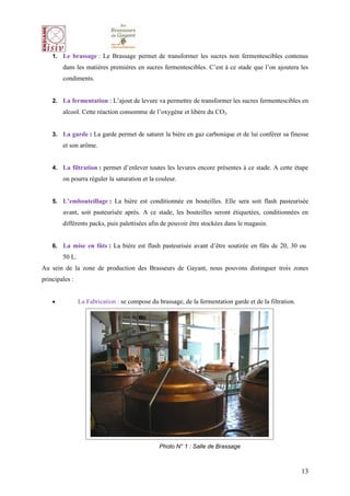 1. Le brassage : Le Brassage permet de transformer les sucres non fermentescibles contenus
        dans les matières premières en sucres fermentescibles. C’est à ce stade que l’on ajoutera les
        condiments.


    2. La fermentation : L’ajout de levure va permettre de transformer les sucres fermentescibles en
        alcool. Cette réaction consomme de l’oxygène et libère du CO2.


    3. La garde : La garde permet de saturer la bière en gaz carbonique et de lui conférer sa finesse
        et son arôme.


    4. La filtration : permet d’enlever toutes les levures encore présentes à ce stade. A cette étape
        on pourra réguler la saturation et la couleur.


    5. L’embouteillage : La bière est conditionnée en bouteilles. Elle sera soit flash pasteurisée
        avant, soit pasteurisée après. A ce stade, les bouteilles seront étiquetées, conditionnées en
        différents packs, puis palettisées afin de pouvoir être stockées dans le magasin.


    6. La mise en fûts : La bière est flash pasteurisée avant d’être soutirée en fûts de 20, 30 ou
        50 L.
Au sein de la zone de production des Brasseurs de Gayant, nous pouvons distinguer trois zones
principales :


    •           La Fabrication : se compose du brassage, de la fermentation garde et de la filtration.




                                                Photo N° 1 : Salle de Brassage



                                                                                                         13
 