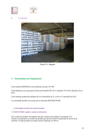 •          La Logistique




                                          Photo N° 4 : Magasin




V. Présentation de l’équipement



Cette machine KISTERS est une fardeleuse du type 191/70Z.

Cette fardeleuse est conçue pour traiter des bouteilles PET de 1L diamètre 76 et 0.5L diamètre 62 sur
piste.

Cette machine produit des fardeaux de 6 et 8 bouteilles de 1L, et 4,6 et 12 bouteilles de 0.5L

La commande machine est assurée par un automate KISTERS PC040.



    A- Description succincte des sections machine

1. TAPIS ENTREE (guides ; couloirs et détecteurs)

Sur ce tapis les produits sont répartis dans des couloirs pour préparer le groupage. Ces
couloirs correspondent au nombre de produits qui doivent former le pack dans le travers de la
machine. Ce tapis possède son propre moteur régulé par un Altivar.



                                                                                                    15
 