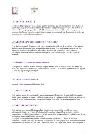 2. STATION DE GROUPAGE

La Station de groupage est composée de deux servos moteur qui entraînent chacun deux chaînes et
deux barres équipées de doigts de retenue. Les moteurs sont contrôlés par codeur. Cette station est
destinée à faire les groupages désirés. C’est la vitesse des moteurs qui détermine la longueur du
groupage dans le sens machine. La station de groupage est commandée par l’automate : si toutes les
conditions sont requises la station démarre.



3. STATION DE STNCHRONISATION OU ‘‘CYCLEUR’’

Cette Station composée de chaînes et de barres permet d’obtenir le pas de la machine. Cette section
donne le pas de la machine. Il est important que cette section reste toujours synchronisée car elle
assure synchronisation entre le film et le produit. Cette section est protégée contre les dures
mécaniques par deux systèmes : un limiteur de couple et un vérin accouplé à des détecteurs de
proximité.



4. MAGASIN FILM (mandrins support bobines)

Ce magasin est composé de deux mandrins support bobines. Une bobine en travail une bobine en
attente. Le diamètre des bobines est continuellement contrôlé. Les mandrins porte bobine sont équipés
de frein et d’expanseur pneumatique.




5. STATION SOUDURE BOBINE

Permet le raboutage de deux bobines de film.


6. STATION DANSEUR

Cette station permet de compenser les inerties dues aux accélérations et freinage de la bobine cette
station régule les freins de support bobine. Pour permettre un enfilage plus aisé du film, le danseur est
équipé de vérins pneumatiques qui permettent de mette l’ensemble du danseur en position haute.


7. STATION TRANSPORT FILM

Cette section forme un module indépendant. La station de transport film possède son propre
entrainement. Grâce à ce système d’entrainement la machine est capable de produire avec film
imprimé sans modifications importantes et la longueur de film peut être changée en fonction du format
produit sans aucune modification mécanique.
Le film est tiré ou plutôt déroulé grâce a des bobines par de rouleaux (2 paires de rouleaux
caoutchouc et acier). Une paire de rouleaux est équipée d’un embrayage et d’un frein qui commandés
par des canaux définissent le cycle film. Un couteau rotatif qui coupe selon un cycle régulier grâce à



                                                                                                       16
 