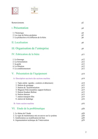 Remerciements                                            p2

I. Présentation                                          p4

 1. l’historique                                         p4
 2. Les type de bières produites                         p5
 3. La production et la diffusion de la bière            p6

II. Localisation                                         p8


III. Organisation de l’entreprise                        p9

IV. Fabrication de la bière                              p11

 1. Le brassage                                          p12
 2. La fermentation                                      p12
 3. la garde                                             p12
 4. La filtration                                        p12
 5. Le conditionnement                                   p12

V. Présentation de l’équipement                          p14

 A- Description succincte des sections machine           p14

    1. Tapis entrée (guides ; couloirs et détecteurs)    p14
    2. Station de groupage                               p15
    3. Station de Synchronisation                        p15
    4. Magasin Film (mandrins support bobines)           p15
    5. Station Soudure Bobine                            p15
    6. Station danseur                                   p15
    7. station transport film                            p15
    8. station de fardelage                              p16

  B- Autre section machine                               p16

VI. Etude de la problématique                            p20

 1. Le thème de l’étude                                  p20
 2. Le type de maintenance mis en œuvre sur le système   p20
 3. Amélioration ou modification de bien                 p20
 4. Argumentation technique de l’intervention            p29




                                                               2
 