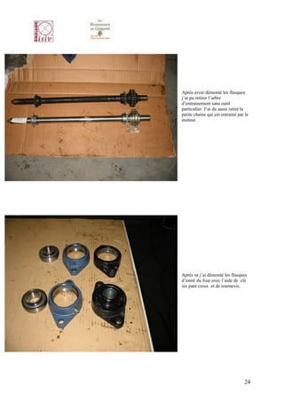 Après avoir démonté les flasques
j’ai pu retirer l’arbre
d’entrainement sans outil
particulier. J’ai du aussi retiré la
petite chaine qui est entrainé par le
moteur.




Après sa j’ai démonté les flasques
d’entré du four avec l’aide de clé
six pant creux et de tournevis.




                                  24
 