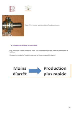 Apres j’ai pu remonter la petite chaine sur l’axe d’entrainement.




   4) Argumentation technique de l’intervention


Cette intervention a permis de renouvelé le four, cela a était que bénéfique pour le bon fonctionnement de la
fardeleuse.

Elle a aussi permis d’éviter les pannes récurrentes qui compromettaient la production :




                                                                                                                32
 