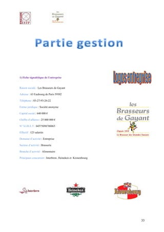 1) Fiche signalétique de l’entreprise


Raison sociale : Les Brasseurs de Gayant

Adresse : 63 Faubourg de Paris 59502

Téléphone : 03-27-93-26-22

Forme juridique : Société anonyme

Capital social : 640 000 €

Chiffre d’affaires : 25 000 000 €

N° S.I.R.E.T : 04575098700065

Effectif : 123 salariés

Domaine d’activité : Entreprise

Secteur d’activité : Brasserie

Branche d’activité : Alimentaire

Principaux concurrent : Interbrew, Heineken et Kronenbourg




                                                             33
 