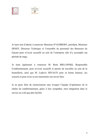 Je tiens tout d’abord, à remercier Monsieur D’AUBREBY, président, Monsieur
DESSY, Directeur Technique et l’ensemble du personnel des Brasseurs de
Gayant pour m’avoir accueilli au sein de l’entreprise afin d’y accomplir ma
période de stage.


Je tiens également à remercier M. René BIELAWSKI, Responsable
Conditionnement, pour m’avoir accueilli et permis de travailler au sein de la
bouteillerie, ainsi que M. Ludovic DEVAUX pour sa bonne humeur, ses
conseils et pour avoir su me transmettre son savoir faire.


Je ne peux faire de remerciement sans évoquer l’équipe d’opérateurs de la
chaîne de conditionnement, grâce à leur sympathie, mon intégration dans le
service en a été que plus facilité.




                                                                            4
 