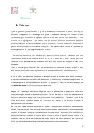 I. Présentation :



       1. Historique

Après la première guerre mondiale, il y eut de nombreuses destructions. A Douai, beaucoup de
brasseries comptent sur les « dommages de la guerre », indemnités versées par les Allemand au titre
de réparation pour reconstruire et reprendre leur activité est donc difficile voire impossible. La seul
solution est le regroupement, c’est comme cela que plusieurs brasseries douaisiennes (Brasserie
Caudrelier à Râches, les Brasserie Delfolie, Belle et Maronnier à Douai) se sont réunies pour former la
grande brasserie coopérative des enfants de Gayant. Cette appellation est choisie en l’honneur des
Géants protecteurs de Douai et grands amateurs de bière.


Cette nouvelle brasserie ne vend ses bières qu’à domicile dans un rayon de 2 kilomètres pour une
consommation familiale en tonneaux de bois de 30, 50 et même de 75 litres. Ensuite grâce aux
charrettes, ils ont pu livrer dans les estaminets situés à 15 km à la ronde des barriques de 100, 150 et
170 litres.
Après la seconde guerre mondiale, grâce à la mécanisation, ils distribuent les bières de plus en plus
loin, d’autant plus que les clients augmentent car de nombreuses brasseries cessent leur activité.


C’est en 1954, que Monsieur Jean-Pierre d’Aubreby rachètes la brasserie avec Emile Caudrelier.
L’activité commence avec une production annuelle de 25000 hectolitres, 4camions et 39 personnes. Ils
la font prospérer en privilégiant toujours la qualité à la quantité. En 1970, ils lancent la celta qui est
une bière sans alcool et qui rencontre un succès national.


Depuis 1987, l’entreprise familiale est dirigée par Patrick d’Aubreby dans le respect d’un savoir-faire
légué par son père. Patrick est ingénieur de l’école CERIA à Bruxelles, il a suivi une spécialisation à
l’école de brasserie de Nancy avant de se perfectionner en microbiologie à l’ENSIA de Douai. A ses
côtés Alain Dessy, ingénieur brasseur de l’Université de Louvain. Il est directeur technique et
l’inventeur des nouvelles bières.
En 1994, « La grande brasserie des enfants de Gayant » change son nom et devient « les brasseurs de
Gayant » Ce nom est plus court afin de le retenir plus facilement, gardant aussi « Gayant » permettant
de situer la région de l’entreprise. Les brasseurs de Gayant préfèrent l’innovation avec leurs bières de
spécialité telles que l’Amadeus, la bière du désert, la bière de démon, la goudale, la saint landelin et la
téquiéros. Pour cela, ils se sont dotés dans les années 1990, d’une micro brasserie d’une capacité de
1000L qui permet à Monsieur Dessy de tester régulièrement ses nouvelles recettes.

                                                                                                         5
 