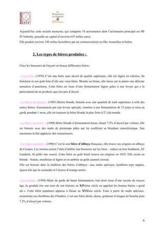 Aujourd’hui cette société anonyme, qui comporte 10 actionnaires dont l’actionnaire principal est Mr
D’Aubreby, possède un capital d’environ 635 milles euros.
Elle produit environ 180 milles hectolitres par an commercialisés en fûts, bouteilles et boîtes.



           2. Les types de bières produites :

Chez les brasseurs de Gayant on brasse différentes bières :


- La Celta : (1970) C’est une bière sans alcool de qualité supérieure, elle est légère en calories. Sa
fraîcheur et son goût font d’elle une vraie bière. Blonde ou brune, elle laisse sur le palais une délicate
sensation d’amertume. Cette bière est issue d’une fermentation légère grâce à une levure qui a la
particularité de ne produire que très peu d’alcool.


-La Bière du démon : (1985) Bières blonde, brassée avec une quantité de malt supérieure à celle des
autres bières. Ensemencée par une levure spéciale, soumise à une fermentation de 15 jours et mise en
garde pendant 1 mois, elle est toujours la bière blonde la plus forte (12°) du monde.


-La Bière du désert : (1988) Bière blonde à fermentation basse, titrant 7.2% d’alcool par volume, elle
est brassée avec des malts de printemps pâles qui lui confèrent sa blondeur caractéristique. Son
amertume la fait apprécier des connaisseurs.


-La Saint Landelin : (1990) C’est la seul bière d’abbaye française, elle trouve ses origines en abbaye
de Crespin. Les moines eurent l’idée d’édifier une brasserie sur les lieux – même où leur fondateur, ST
Landelin, fit jaillir une source. Cette bière au goût fruité trouve ses origines en 1032. Elle existe en
blonde : fruitée, moelleuse et légère et en ambrée au goût caramel croisée.
Elle est brassée dans la tradition des bières d’abbaye : eau, malts spéciaux, houblons type anglais,
épices tels que la coriandre et l’écorce d’orange amère.


-La goudale : (1994) Bière de garde de haute fermentation, tout droit issue d’une recette du moyen
âge, la goudale tire son nom de son histoire au XIVème siècle on appelait les bonnes bières « good
ale ». Cette bière populaire apparue à Douai au XVIème siècle. Faite à partir de malts spéciaux,
aromatisée aux houblons des Flandres, c’est une bière dorée, dense, goûteuse et longue en bouche pour
7.2% d’alcool par volume.




                                                                                                        6
 