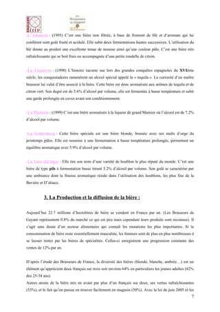 -L’Amadeus : (1995) C’est une bière non filtrée, à base de froment de blé et d’aromate qui lui
confèrent sont goût fruité et acidulé. Elle subit deux fermentations hautes successives. L’utilisation du
blé donne au produit une excellente tenue de mousse ainsi qu’une couleur pâle. C’est une bière très
rafraîchissante qui se boit frais ou accompagnée d’une petite rondelle de citron.


-La Téquiéros : (1998) L’histoire raconte sue lors des grandes conquêtes espagnoles du XVIème
siècle, les conquistadores ramenèrent un alcool spécial appelé la « tequila ». La curiosité d’un maître
brasseur lui valut d’être associé à la bière. Cette bière est donc aromatisée aux arômes de tequila et de
citron vert. Son degré est de 5.6% d’alcool par volume, elle est fermentée à basse température et subit
une garde prolongée en cuves avant son conditionnement.


-La Madison : (1999) C’est une bière aromatisée à la liqueur de grand Marnier où l’alcool est de 7.2%
d’alcool par volume.


-La Goldenberg : Cette bière spéciale est une bière blonde, brassée avec ses malts d’orge du
printemps pâles. Elle est soumise à une fermentation à basse température prolongée, permettant un
équilibre aromatique avec 5.9% d’alcool par volume.


-La Saaz old lager : Elle tire son nom d’une variété de houblon le plus réputé du monde. C’est une
bière de type pils à fermentation basse titrant 5.2% d’alcool par volume. Son goût se caractérise par
une ambiance dont la finesse aromatique réside dans l’utilisation des houblons, les plus fins de la
Bavière et D’alsace.


           3. La Production et la diffusion de la bière :

Aujourd’hui 22.7 millions d’hectolitres de bière se vendent en France par an. (Les Brasseurs de
Gayant représentent 0.8% du marché ce qui est peu mais cependant leurs produits sont reconnus). Il
s’agit sans doute d’un secteur alimentaire qui connaît les mutations les plus importantes. Si la
consommation de bière reste essentiellement masculine, les femmes sont de plus en plus nombreuses à
se laisser tenter par les bières de spécialités. Celles-ci enregistrent une progression constante des
ventes de 12% par an.


D’après l’étude des Brasseurs de France, la diversité des bières (blonde, blanche, ambrée…) est un
élément qu’apprécient deux français sur trois soit environ 64% en particuliers les jeunes adultes (82%
des 25-34 ans).
Autres atouts de la bière mis en avant par plus d’un français sur deux, ses vertus rafraîchissantes
(53%), et le fait qu’on puisse en trouver facilement en magasin (50%). Avec la loi de juin 2005 et les
                                                                                                       7
 