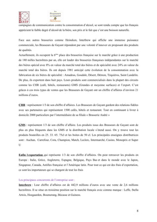 campagnes de communication contre la consommation d’alcool, se sont rendu compte que les français
apprécient le faible degré d’alcool de la bière, son prix et le fait que c’est une boisson naturelle.


Face aux autres brasseries comme Heineken, Interbrew qui affiche une immense puissance
commerciale, les Brasseurs de Gayant répondent par une volonté d’innover en proposant des produits
de qualités.
Actuellement, ils occupent la 6ème place des brasseries française sur le marché grâce à une production
de 180 milles hectolitres par an, elle est leader des brasseries françaises indépendantes sur le marché
des bières spécial avec 8% en valeur du marché total des bières et de spécialité avec 24% en valeur du
marché total des bières. Ils ont depuis 1981 anticipé cette évolution de la consommation avec la
fabrication de six bières de spécialité : Amadeus, Goudale, Désert, Démon, Téquiéros, Saint Landelin.
De plus, ils exportent dans huit pays. Leurs produits sont commercialisés dans la plupart des circuits
comme les CHR (café, hôtels, restaurants) GMS (Grandes et moyenne surfaces) et l’export. C’est
grâces à ces trois types de ventes que les Brasseurs de Gayant ont un chiffre d’affaires d’environ 21
millions d’euros.


CHR : représentent 1/3 de son chiffre d’affaires. Les Brasseurs de Gayant gardent des relations fidèles
avec ses partenaires qui représentent 1500 cafés, hôtels et restaurant. Tout en continuant à livrer à
domicile 2000 particuliers par l’intermédiaire de sa filiale « Brasserie André »


GMS : représentent 1/3 de son chiffre d’affaire. Les produits issus des Brasseurs de Gayant sont de
plus en plus fréquents dans les GMS et la distribution locale s’étend aussi. On y trouve tout les
produits bouteilles en 25. 33. 65. 75cl et les boites de 50 cl. Les principales enseignes distributrices
sont : Auchan, Carrefour, Cora, Champion, Match, Leclerc, Intermarché, Casino, Monoprix et Super
U


Enfin l exportation qui représente 1/3 de son chiffre d’affaires. On peut retrouver les produits en
Europe : Italie, Grèce, Angleterre, Espagne, Belgique, Pays Bas et dans le monde avec le Japon,
Singapour, Canada, Antilles française et l’Amérique latin. Pour tout ce qui est des frais d’exportation,
ce sont les importateurs qui se chargent de tout les frais


Les principaux concurrents de l’entreprise sont :
Interbrew : Leur chiffre d’affaires est de 442,9 millions d’euros avec une vente de 2,6 millions
hectolitres. Il se situe en troisième position sur le marché français avec comme marque : Leffe, Stella
Artois, Hoegaarden, Boumerang, Bécasse et Guiness.




                                                                                                        8
 