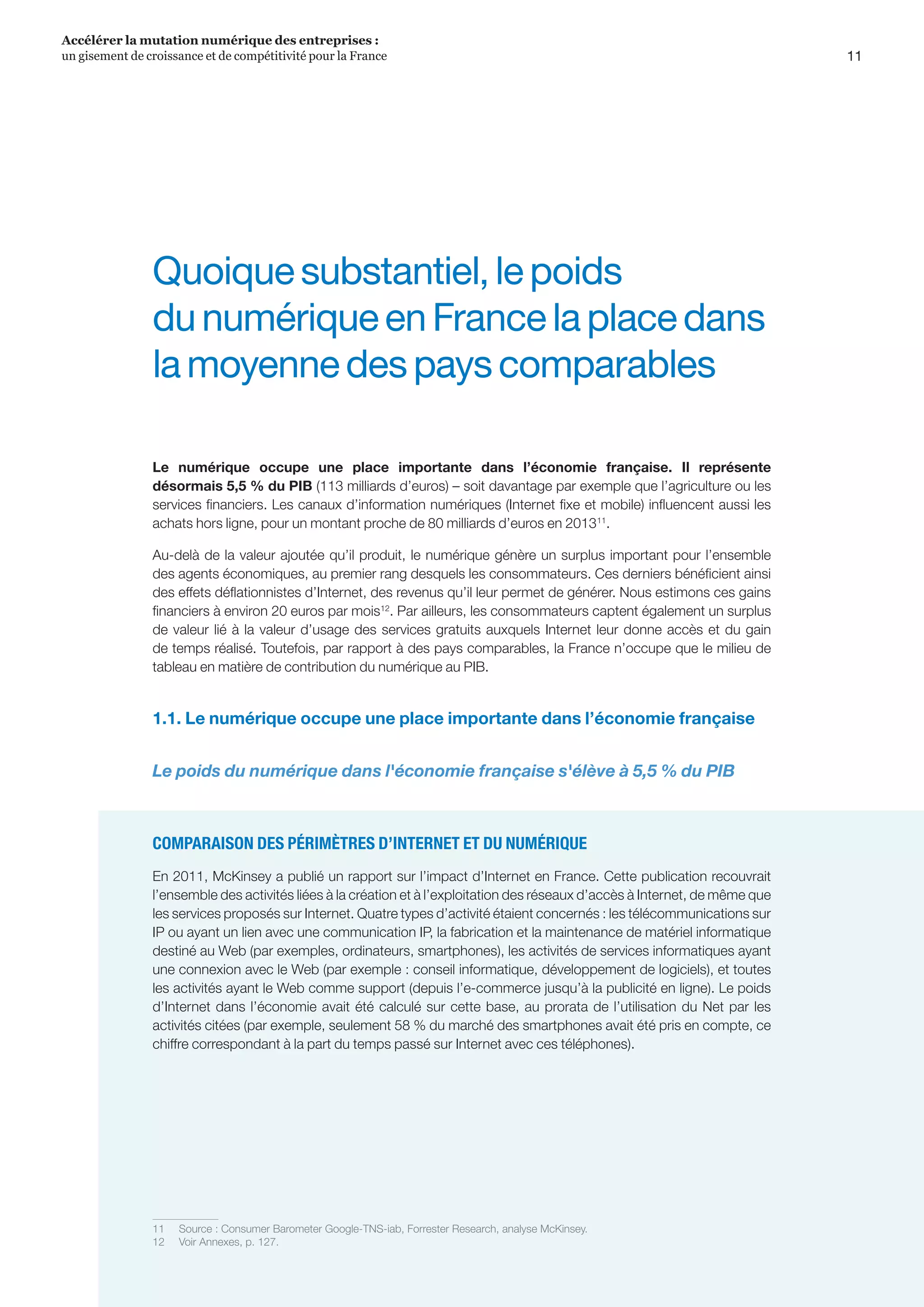 11
Accélérer la mutation numérique des entreprises :
un gisement de croissance et de compétitivité pour la France 
Quoiquesubstantiel,lepoids
dunumériqueenFrancelaplacedans
lamoyennedespayscomparables
Le numérique occupe une place importante dans l’économie française. Il représente
désormais 5,5 % du PIB (113 milliards d’euros) – soit davantage par exemple que l’agriculture ou les
services financiers. Les canaux d’information numériques (Internet fixe et mobile) influencent aussi les
achats hors ligne, pour un montant proche de 80 milliards d’euros en 201311
.
Au-delà de la valeur ajoutée qu’il produit, le numérique génère un surplus important pour l’ensemble
des agents économiques, au premier rang desquels les consommateurs. Ces derniers bénéficient ainsi
des effets déflationnistes d’Internet, des revenus qu’il leur permet de générer. Nous estimons ces gains
financiers à environ 20 euros par mois12
. Par ailleurs, les consommateurs captent également un surplus
de valeur lié à la valeur d’usage des services gratuits auxquels Internet leur donne accès et du gain
de temps réalisé. Toutefois, par rapport à des pays comparables, la France n’occupe que le milieu de
tableau en matière de contribution du numérique au PIB.
1.1. Le numérique occupe une place importante dans l’économie française
Le poids du numérique dans l'économie française s'élève à 5,5 % du PIB
COMPARAISON DES PÉRIMÈTRES D’INTERNET ET DU NUMÉRIQUE
En 2011, McKinsey a publié un rapport sur l’impact d’Internet en France. Cette publication recouvrait
l’ensemble des activités liées à la création et à l’exploitation des réseaux d’accès à Internet, de même que
les services proposés sur Internet. Quatre types d’activité étaient concernés : les télécommunications sur
IP ou ayant un lien avec une communication IP, la fabrication et la maintenance de matériel informatique
destiné au Web (par exemples, ordinateurs, smartphones), les activités de services informatiques ayant
une connexion avec le Web (par exemple : conseil informatique, développement de logiciels), et toutes
les activités ayant le Web comme support (depuis l’e-commerce jusqu’à la publicité en ligne). Le poids
d’Internet dans l’économie avait été calculé sur cette base, au prorata de l’utilisation du Net par les
activités citées (par exemple, seulement 58 % du marché des smartphones avait été pris en compte, ce
chiffre correspondant à la part du temps passé sur Internet avec ces téléphones).
11	 Source : Consumer Barometer Google-TNS-iab, Forrester Research, analyse McKinsey.
12	 Voir Annexes, p. 127.
 