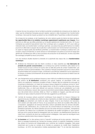 4
L’examen de ces cinq secteurs met en lumière le potentiel considérable de croissance et de création de
valeur que les entreprises françaises peuvent espérer capturer si elles réussissent leur transformation
numérique, mais aussi les risques qui pèsent sur leur rentabilité dans l’hypothèse où elles échoueraient.
Sur la base de nos analyses, et de l’expérience de notre cabinet auprès de clients de divers secteurs,
les opportunités liées à la mutation numérique apparaissent supérieures aux risques. Nous
estimons en effet que ses effets potentiels sur le résultat opérationnel s’échelonnent entre -20 % pour
l’entreprise qui subirait le basculement dans l’ère numérique sans s’y adapter, et +40 % pour celle qui
mènerait à bien une transformation numérique optimale. Les acteurs les plus performants en la matière
pourront en effet éviter la plupart des écueils liés à cette évolution de l’environnement économique, et
en capter la majeure partie des bénéfices potentiels. La transformation numérique constitue donc une
occasion unique d’enclencher un cercle vertueux en réinvestissant une partie du surcroît de marge ainsi
généré afin d’améliorer leur offre ou leurs processus de production et de distribution, et ainsi d’accroître
leur avantage compétitif sur leurs concurrents.
Les cinq secteurs étudiés illustrent la diversité et la spécificité des enjeux liés à la transformation
numérique :
ƒƒ Améliorer les interactions avec les clients constitue un enjeu essentiel pour les fabricants de
produits de grande consommation. Le numérique leur permet d'améliorer cette relation en la
rendant de plus en plus continue et nourrie, bien au-delà des points de contact traditionnels, par
exemple à travers la personnalisation. Ainsi, plusieurs marques proposent aujourd'hui à leurs clients
de personnaliser leurs produits en ligne, contribuant à accroître leur satisfaction tout en apportant à
la marque un précieux enrichissement de sa base de données afin de poursuivre la relation avec les
consommateurs.
ƒƒ Les changements que le numérique impose au cœur même du modèle économique et opérationnel
des acteurs de la distribution constituent une rupture majeure, en permettant d'offrir aux
clients une expérience multicanal complète et fluide. Il devient dès lors essentiel de renouveler et
d’optimiser la distribution, en créant de nouveaux canaux intégrant le numérique comme le drive
dont le développement affectera, à des degrés divers, le rôle et le modèle économique des canaux
traditionnels. Ainsi, un client peut débuter son parcours d’achat par une présélection sur le site
Internet du distributeur, recevoir des coupons et promotions personnalisés utilisables indifféremment
pour des achats livrés à domicile, retirés au drive ou réalisés en magasin, puis faire part de ses
réactions en ligne, évaluer le produit et formuler des suggestions au distributeur.
ƒƒ L’arrivée de nouveaux acteurs purement numériques (pure players) en mesure d’attaquer les
segments les plus rentables de la chaîne de valeur représente une réelle menace pour les banques
de détail, qui présentent une chaîne de valeur intégrée. C'est le cas d'acteurs non bancaires,
dont certains sont déjà actifs en France, et qui proposent aux clients de nouvelles offres (sites de
comparaison, agrégateurs de services bancaires, acteurs spécialisés dans les services disruptifs,
géants du web, distributeurs, etc.). D'autre part, les consommateurs ont désormais, vis-à-vis des
prestations bancaires, les mêmes attentes que pour les autres services du quotidien : transparence
et praticité. Par dessus tout, ils attendent une expérience de qualité homogène et sans rupture
quel que soit le canal par lequel ils interagissent avec leur banque. Les établissements financiers se
voient donc contraints de revoir leur positionnement stratégique, mais aussi de reconfigurer leurs
processus opérationnels et leurs réseaux d’agences.
ƒƒ Le tourisme est l’un des secteurs dont la maturité numérique est la plus avancée ; néanmoins,
dans un paysage bouleversé par l'arrivée de nouveaux acteurs, la capacité d’adaptation continue
des acteurs du tourisme est indispensable pour confirmer les mutations engagées. Cela passe
notamment par la prise en compte de la montée en puissance du mobile dans l'expérience
touristique : en 2012, les réservations mobiles représentaient déjà 7 % du total des réservations
 