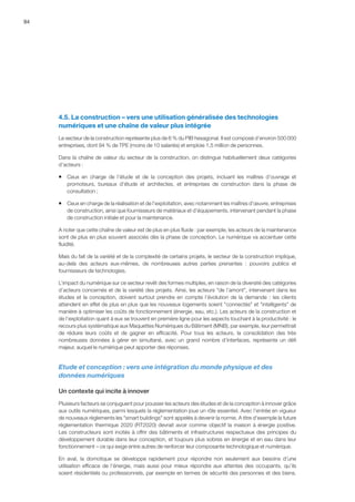 94
4.5. La construction – vers une utilisation généralisée des technologies
numériques et une chaîne de valeur plus intégrée
Le secteur de la construction représente plus de 6 % du PIB hexagonal. Il est composé d’environ 500 000
entreprises, dont 94 % de TPE (moins de 10 salariés) et emploie 1,5 million de personnes.
Dans la chaîne de valeur du secteur de la construction, on distingue habituellement deux catégories
d’acteurs :
ƒƒ Ceux en charge de l’étude et de la conception des projets, incluant les maîtres d’ouvrage et
promoteurs, bureaux d’étude et architectes, et entreprises de construction dans la phase de
consultation ;
ƒƒ Ceux en charge de la réalisation et de l’exploitation, avec notamment les maîtres d’œuvre, entreprises
de construction, ainsi que fournisseurs de matériaux et d’équipements, intervenant pendant la phase
de construction initiale et pour la maintenance.
A noter que cette chaîne de valeur est de plus en plus fluide : par exemple, les acteurs de la maintenance
sont de plus en plus souvent associés dès la phase de conception. Le numérique va accentuer cette
fluidité.
Mais du fait de la variété et de la complexité de certains projets, le secteur de la construction implique,
au-delà des acteurs eux-mêmes, de nombreuses autres parties prenantes  :  pouvoirs publics et
fournisseurs de technologies.
L’impact du numérique sur ce secteur revêt des formes multiples, en raison de la diversité des catégories
d’acteurs concernés et de la variété des projets. Ainsi, les acteurs de l’amont, intervenant dans les
études et la conception, doivent surtout prendre en compte l’évolution de la demande : les clients
attendent en effet de plus en plus que les nouveaux logements soient connectés et intelligents de
manière à optimiser les coûts de fonctionnement (énergie, eau, etc.). Les acteurs de la construction et
de l’exploitation quant à eux se trouvent en première ligne pour les aspects touchant à la productivité : le
recours plus systématique aux Maquettes Numériques du Bâtiment (MNB), par exemple, leur permettrait
de réduire leurs coûts et de gagner en efficacité. Pour tous les acteurs, la consolidation des très
nombreuses données à gérer en simultané, avec un grand nombre d'interfaces, représente un défi
majeur, auquel le numérique peut apporter des réponses.
Etude et conception : vers une intégration du monde physique et des
données numériques
Un contexte qui incite à innover
Plusieurs facteurs se conjuguent pour pousser les acteurs des études et de la conception à innover grâce
aux outils numériques, parmi lesquels la réglementation joue un rôle essentiel. Avec l’entrée en vigueur
de nouveaux règlements les smart buildings sont appelés à devenir la norme. A titre d'exemple la future
règlementation thermique 2020 (RT2020) devrait avoir comme objectif la maison à énergie positive.
Les constructeurs sont incités à offrir des bâtiments et infrastructures respectueux des principes du
développement durable dans leur conception, et toujours plus sobres en énergie et en eau dans leur
fonctionnement – ce qui exige entre autres de renforcer leur composante technologique et numérique.
En aval, la domotique se développe rapidement pour répondre non seulement aux besoins d’une
utilisation efficace de l’énergie, mais aussi pour mieux répondre aux attentes des occupants, qu’ils
soient résidentiels ou professionnels, par exemple en termes de sécurité des personnes et des biens.
 