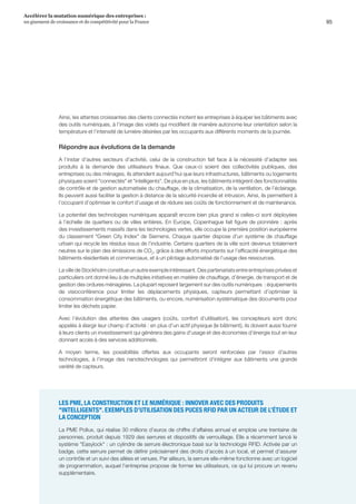 95
Accélérer la mutation numérique des entreprises :
un gisement de croissance et de compétitivité pour la France 
Ainsi, les attentes croissantes des clients connectés incitent les entreprises à équiper les bâtiments avec
des outils numériques, à l’image des volets qui modifient de manière autonome leur orientation selon la
température et l’intensité de lumière désirées par les occupants aux différents moments de la journée.
Répondre aux évolutions de la demande
A l’instar d’autres secteurs d’activité, celui de la construction fait face à la nécessité d’adapter ses
produits à la demande des utilisateurs finaux. Que ceux-ci soient des collectivités publiques, des
entreprises ou des ménages, ils attendent aujourd’hui que leurs infrastructures, bâtiments ou logements
physiques soient connectés et intelligents. De plus en plus, les bâtiments intègrent des fonctionnalités
de contrôle et de gestion automatisée du chauffage, de la climatisation, de la ventilation, de l’éclairage.
Ils peuvent aussi faciliter la gestion à distance de la sécurité incendie et intrusion. Ainsi, ils permettent à
l’occupant d’optimiser le confort d’usage et de réduire ses coûts de fonctionnement et de maintenance.
Le potentiel des technologies numériques apparaît encore bien plus grand si celles-ci sont déployées
à l’échelle de quartiers ou de villes entières. En Europe, Copenhague fait figure de pionnière : après
des investissements massifs dans les technologies vertes, elle occupe la première position européenne
du classement Green City Index de Siemens. Chaque quartier dispose d’un système de chauffage
urbain qui recycle les résidus issus de l’industrie. Certains quartiers de la ville sont devenus totalement
neutres sur le plan des émissions de CO2
, grâce à des efforts importants sur l’efficacité énergétique des
bâtiments résidentiels et commerciaux, et à un pilotage automatisé de l’usage des ressources.
La ville de Stockholm constitue un autre exemple intéressant. Des partenariats entre entreprises privées et
particuliers ont donné lieu à de multiples initiatives en matière de chauffage, d’énergie, de transport et de
gestion des ordures ménagères. La plupart reposent largement sur des outils numériques  : équipements
de visioconférence pour limiter les déplacements physiques, capteurs permettant d’optimiser la
consommation énergétique des bâtiments, ou encore, numérisation systématique des documents pour
limiter les déchets papier.
Avec l’évolution des attentes des usagers (coûts, confort d’utilisation), les concepteurs sont donc
appelés à élargir leur champ d’activité : en plus d’un actif physique (le bâtiment), ils doivent aussi fournir
à leurs clients un investissement qui générera des gains d'usage et des économies d’énergie tout en leur
donnant accès à des services additionnels.
A moyen terme, les possibilités offertes aux occupants seront renforcées par l'essor d'autres
technologies, à l'image des nanotechnologies qui permettront d'intégrer aux bâtiments une grande
variété de capteurs.
LES PME, LA CONSTRUCTION ET LE NUMÉRIQUE : INNOVER AVEC DES PRODUITS
INTELLIGENTS. EXEMPLES D’UTILISATION DES PUCES RFID PAR UN ACTEUR DE L’ÉTUDE ET
LA CONCEPTION
La PME Pollux, qui réalise 30 millions d’euros de chiffre d’affaires annuel et emploie une trentaine de
personnes, produit depuis 1929 des serrures et dispositifs de verrouillage. Elle a récemment lancé le
système Easylock : un cylindre de serrure électronique basé sur la technologie RFID. Activée par un
badge, cette serrure permet de définir précisément des droits d’accès à un local, et permet d’assurer
un contrôle et un suivi des allées et venues. Par ailleurs, la serrure elle-même fonctionne avec un logiciel
de programmation, auquel l’entreprise propose de former les utilisateurs, ce qui lui procure un revenu
supplémentaire.
 