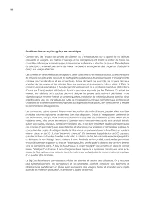 96
Améliorer la conception grâce au numérique
Compte tenu de l’impact des projets de bâtiment ou d’infrastructures sur la qualité de vie de leurs
occupants et usagers, les maîtres d’ouvrage et les concepteurs ont intérêt à profiter de toutes les
possibilités offertes par le numérique pour mieux cerner les besoins et attentes de ceux-ci. Dans la phase
de conception, le numérique permet de mieux comprendre les exigences des usagers et d’adapter le
design aux usages attendus.
Les données en temps réel issues de capteurs, celles collectées sur les réseaux sociaux, ou encore les avis
de citoyens recueillis grâce des outils de cartographie collaborative, fournissent autant d’enseignements
précieux pour les décideurs et les concepteurs. Ils leur donnent, par exemple, les moyens de mieux
appréhender les usages et les attentes face aux espaces et équipements publics. Ainsi, à Paris, le
conseil municipal a décidé que 5 % du budget d’investissement de la prochaine mandature (426 millions
d’euros sur 6 ans) seraient attribués en fonction des vœux exprimés par les Parisiens. En votant sur
Internet, les habitants de la capitale pourront désigner les projets qu’ils estiment prioritaires : murs
végétalisés pour renforcer l’attrait de certains quartiers, installation de toilettes publiques dans les parcs
et jardins de la ville, etc. Par ailleurs, les outils de modélisation numérique permettent aux architectes et
urbanistes de soumettre aisément leurs projets aux appréciations du public, afin de recueillir et d’intégrer
les commentaires et suggestions.
Les communes, qui se trouvent fréquemment en position de maître d’œuvre, peuvent elles aussi tirer
profit des volumes importants de données dont elles disposent. Grâce à l’interprétation pertinente de
ces informations, elles pourront améliorer l’urbanisme et la qualité des prestations qu’elles offrent à leurs
habitants. Ainsi, elles seront en mesure d’optimiser leurs investissements après avoir analysé le trafic
autour des écoles, hôpitaux, zones commerciales, etc. Il est donc important qu’elles partagent aussi
ces données (Open Data) avec les architectes et urbanistes pour accélérer et rationnaliser la phase de
conception des projets. A cet égard, la ville de Nice a noué un partenariat avec la firme Cisco en vue de la
mise en place, en juin 2013, d’un boulevard connecté. Ce dernier est équipé de plus de 200 capteurs,
qui collectent en continu des données sur le trafic, la pollution de l’air, la luminosité des éclairages publics
ou le niveau de remplissage des containers à verre. Analysée en temps réel, ces données permettent
ensuite d’optimiser la gestion du trafic et l’éclairage public, ou de guider à distance les camions bennes
vers les containers pleins. A Issy-les-Moulineaux, le projet Issygrid vise à mettre en place le premier
réseau intelligent en France. Il recourt largement aux capteurs et systèmes domotiques, ainsi qu’au
réseau de fibre optique, pour collecter des informations sur les habitudes de consommation énergétique
d’un quartier et la minimiser.
Le Big Data favorise une connaissance précise des attentes et besoins des utilisateurs. En y recourant
plus systématiquement, les concepteurs et les urbanistes pourront concevoir des bâtiments et
infrastructures parfaitement en phase avec les besoins des usagers, tester et amender leurs projets
avant de les mettre en production, et améliorer la qualité de service.
 