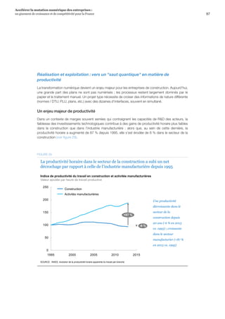 97
Accélérer la mutation numérique des entreprises :
un gisement de croissance et de compétitivité pour la France 
Réalisation et exploitation : vers un saut quantique en matière de
productivité
La transformation numérique devient un enjeu majeur pour les entreprises de construction. Aujourd’hui,
une grande part des plans ne sont pas numérisés ; les processus restent largement dominés par le
papier et le traitement manuel. Un projet type nécessite de croiser des informations de nature différente
(normes / DTU, PLU, plans, etc.) avec des dizaines d'interfaces, souvent en simultané.
Un enjeu majeur de productivité
Dans un contexte de marges souvent serrées qui contraignent les capacités de RD des acteurs, la
faiblesse des investissements technologiques contribue à des gains de productivité horaire plus faibles
dans la construction que dans l’industrie manufacturière  :  alors que, au sein de cette dernière, la
productivité horaire a augmenté de 87 % depuis 1995, elle s’est érodée de 6 % dans le secteur de la
construction (voir figure 29).
Indice de productivité du travail en construction et activités manufacturières
Valeur ajoutée par heure de travail productive
0
50
100
150
200
250
1995 2000 2005 2010 2015
-6 %
+87 %
Construction
Activités manufacturières
La productivité horaire dans le secteur de la construction a subi un net
décrochage par rapport à celle de l’industrie manufacturière depuis 1995
SOURCE : INSEE, évolution de la productivité horaire apparente du travail par branche
Une productivité
décroissante dans le
secteur de la
construction depuis
20 ans (-6 % en 2013
vs. 1995) ; croissante
dans le secteur
manufacturier (+87 %
en 2013 vs. 1995)
FIGURE 29
 