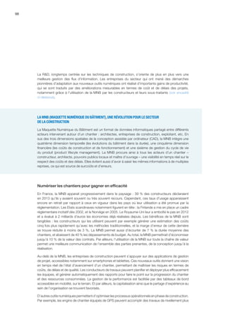 98
La RD, longtemps centrée sur les techniques de construction, s'oriente de plus en plus vers une
meilleure gestion des flux d'information. Les entreprises du secteur qui ont mené des démarches
pionnières d’adaptation aux nouveaux outils numériques ont réalisé d’importants gains de productivité,
qui se sont traduits par des améliorations mesurables en termes de coût et de délais des projets,
notamment grâce à l’utilisation de la MNB par les constructeurs et leurs sous-traitants (voir encadré
ci-dessous).
LA MNB (MAQUETTE NUMÉRIQUE DU BÂTIMENT),UNE RÉVOLUTION POUR LE SECTEUR
DE LA CONSTRUCTION
La Maquette Numérique du Bâtiment est un format de données informatiques partagé entre différents
acteurs intervenant autour d’un chantier : architectes, entreprises de construction, exploitant, etc. En
sus des trois dimensions spatiales de la conception assistée par ordinateur (CAD), la MNB intègre une
quatrième dimension temporelle (les évolutions du bâtiment dans la durée), une cinquième dimension
financière (les coûts de construction et de fonctionnement) et une sixième de gestion du cycle de vie
du produit (product lifecyle management). La MNB procure ainsi à tous les acteurs d’un chantier –
constructeur, architecte, pouvoirs publics locaux et maître d’ouvrage – une visibilité en temps réel sur le
respect des coûts et des délais. Elles évitent aussi d’avoir à saisir les mêmes informations à de multiples
reprises, ce qui est source de surcoûts et d’erreurs.
Numériser les chantiers pour gagner en efficacité
En France, la MNB apparait progressivement dans le paysage : 39 % des constructeurs déclaraient
en 2013 qu’ils y avaient souvent ou très souvent recours. Cependant, ces taux d’usage apparaissent
encore en retrait par rapport à ceux en vigueur dans les pays où leur utilisation a été promue par la
réglementation. Les Etats scandinaves notamment figurent en tête : la Finlande a mis en place un cadre
réglementaire incitatif dès 2002, et la Norvège en 2005. Le Royaume-Uni leur a emboîté le pas en 2012
et a évalué à 2 milliards d’euros les économies déjà réalisées depuis. Les bénéfices de la MNB sont
tangibles : les constructeurs qui les utilisent peuvent par exemple générer une estimation des coûts
cinq fois plus rapidement qu’avec les méthodes traditionnelles, et la marge d’erreur de cette dernière
se trouve réduite à moins de 3 %. La MNB permet aussi d’écourter de 7 % la durée moyenne des
chantiers, et abaissent de 40 % les dépassements de budget. Au total, la MNB permettrait d’économiser
jusqu’à 10 % de la valeur des contrats. Par ailleurs, l’utilisation de la MNB sur toute la chaîne de valeur
permet une meilleure communication de l’ensemble des parties prenantes, de la conception jusqu’à la
réalisation.
Au-delà de la MNB, les entreprises de construction peuvent s’appuyer sur des applications de gestion
de projet, accessibles notamment sur smartphones et tablettes. Ces nouveaux outils donnent une vision
en temps réel de l’état d’avancement d’un chantier, permettant de maîtriser les risques en termes de
coûts, de délais et de qualité. Les conducteurs de travaux peuvent planifier et déployer plus efficacement
les équipes, et générer automatiquement des rapports pour faire le point sur la progression du chantier
et des ressources consommées. La gestion de la performance est facilitée par des tableaux de bord
accessibles en mobilité, sur le terrain. Et par ailleurs, la capitalisation ainsi que le partage d’expérience au
sein de l’organisation se trouvent favorisés.
D’autres outils numériques permettent d’optimiser les processus opérationnels en phase de construction.
Par exemple, les engins de chantier équipés de GPS peuvent accomplir des travaux de nivellement plus
 