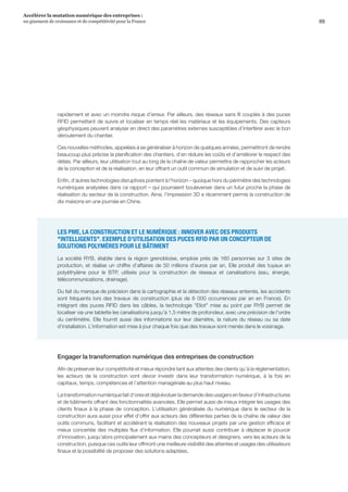 99
Accélérer la mutation numérique des entreprises :
un gisement de croissance et de compétitivité pour la France 
rapidement et avec un moindre risque d’erreur. Par ailleurs, des réseaux sans fil couplés à des puces
RFID permettent de suivre et localiser en temps réel les matériaux et les équipements. Des capteurs
géophysiques peuvent analyser en direct des paramètres externes susceptibles d’interférer avec le bon
déroulement du chantier.
Ces nouvelles méthodes, appelées à se généraliser à horizon de quelques années, permettront de rendre
beaucoup plus précise la planification des chantiers, d’en réduire les coûts et d’améliorer le respect des
délais. Par ailleurs, leur utilisation tout au long de la chaîne de valeur permettra de rapprocher les acteurs
de la conception et de la réalisation, en leur offrant un outil commun de simulation et de suivi de projet.
Enfin, d’autres technologies disruptives pointent à l’horizon – quoique hors du périmètre des technologies
numériques analysées dans ce rapport – qui pourraient bouleverser dans un futur proche la phase de
réalisation du secteur de la construction. Ainsi, l’impression 3D a récemment permis la construction de
dix maisons en une journée en Chine.
LES PME, LA CONSTRUCTION ET LE NUMÉRIQUE : INNOVER AVEC DES PRODUITS
INTELLIGENTS. EXEMPLE D’UTILISATION DES PUCES RFID PAR UN CONCEPTEUR DE
SOLUTIONS POLYMÈRES POUR LE BÂTIMENT
La société RYB, établie dans la région grenobloise, emploie près de 160 personnes sur 3 sites de
production, et réalise un chiffre d’affaires de 50 millions d’euros par an. Elle produit des tuyaux en
polyéthylène pour le BTP, utilisés pour la construction de réseaux et canalisations (eau, énergie,
télécommunications, drainage).
Du fait du manque de précision dans la cartographie et la détection des réseaux enterrés, les accidents
sont fréquents lors des travaux de construction (plus de 6 000 occurrences par an en France). En
intégrant des puces RFID dans les câbles, la technologie Eliot mise au point par RYB permet de
localiser via une tablette les canalisations jusqu’à 1,5 mètre de profondeur, avec une précision de l’ordre
du centimètre. Elle fournit aussi des informations sur leur diamètre, la nature du réseau ou sa date
d’installation. L’information est mise à jour chaque fois que des travaux sont menés dans le voisinage.
Engager la transformation numérique des entreprises de construction
Afin de préserver leur compétitivité et mieux répondre tant aux attentes des clients qu’à la règlementation,
les acteurs de la construction vont devoir investir dans leur transformation numérique, à la fois en
capitaux, temps, compétences et l’attention managériale au plus haut niveau.
Latransformationnumériquefaitd’oresetdéjàévoluerlademandedesusagersenfaveurd’infrastructures
et de bâtiments offrant des fonctionnalités avancées. Elle permet aussi de mieux intégrer les usages des
clients finaux à la phase de conception. L’utilisation généralisée du numérique dans le secteur de la
construction aura aussi pour effet d’offrir aux acteurs des différentes parties de la chaîne de valeur des
outils communs, facilitant et accélérant la réalisation des nouveaux projets par une gestion efficace et
mieux concertée des multiples flux d'information. Elle pourrait aussi contribuer à déplacer le pouvoir
d’innovation, jusqu’alors principalement aux mains des concepteurs et designers, vers les acteurs de la
construction, puisque ces outils leur offriront une meilleure visibilité des attentes et usages des utilisateurs
finaux et la possibilité de proposer des solutions adaptées.
 