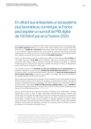 101
Accélérer la mutation numérique des entreprises :
un gisement de croissance et de compétitivité pour la France 
En offrant aux entreprises un écosystème
plus favorable au numérique, la France
peut espérer un surcroît de PIB digital
de 100 Md € par an à l’horizon 2020
Si les tendances actuelles se confirment, le PIB numérique de la France devrait continuer de progresser
à un rythme supérieur à 5 % par an jusqu’en 2020. Cette croissance serait principalement tirée,
d’une part, par la vitalité du e-commerce (d’importantes marges de progrès subsistent, notamment
si l’on compare la France au Royaume-Uni, où le marché du commerce électronique représentait
respectivement 51 et 96 Md € en 2013), et d’autre part grâce au développement exponentiel de certaines
sous-catégories de produits électroniques, en particulier les objets connectés.
Suivant une telle projection, la part du numérique dans le PIB de la France atteindrait 6 % en 2016 (soit
135 milliards d’euros) et 7 % en 2020 (environ 180 Md €)71
. Bien qu’il ne constitue pas un secteur à
proprement parler, puisqu’il irrigue et dynamise l’ensemble des activités économiques, le numérique
constituerait alors l’un des principaux domaines d’activités économiques en France, et dépasserait le
secteur du BTP par sa contribution au PIB du pays.
Ces avancées continueront de bénéficier à la fois aux entreprises et aux consommateurs. Les
premières s’attendent à ce que le numérique améliore leur productivité d’au moins 8 % au cours des
prochaines années72
. Les seconds devraient profiter, notamment, de l’essor des achats groupés et
de l’économie collaborative sur Internet (couch-surfing, co-voiturage, prêts et troc entre particuliers,
etc.) appelée à doubler de taille entre 2013 et 201473
.
Mais en dépit de ces perspectives prometteuses, la France resterait à l’horizon 2020 plusieurs longueurs
derrière les pays en pointe sur le numérique. En accélérant sa transformation numérique, elle capterait
pourtant un potentiel économique considérable : si la France s’alignait sur la moyenne des 5 pays les
plus performants74
, elle produirait 70 Md € de PIB numérique supplémentaire, et près de 100 Md € si
elle parvenait à égaler les performances du pays le plus en pointe. Le PIB numérique représenterait alors
près de 10,8 % du PIB total de la France. (voir figure 30)
Dans un contexte d’atonie de la croissance française, l’accélération de la transformation numérique
apparaît donc comme un levier de regain économique particulièrement puissant. Favoriser cette
transformation de l’ensemble des entreprises et acteurs économiques exige de leur offrir un écosystème
plus favorable au numérique. Une telle ambition passe par une action concertée de tous les acteurs
économiques à l’échelon français comme européen, et nécessite également de prévenir certains
risques. Deux types d’actions permettront alors d’accélérer la transformation numérique des entreprises
françaises : les premières sont spécifiques aux enjeux du numérique, tandis que d’autres concernent
plus largement l’environnement des affaires du pays.
71	 Ces prévisions demeurent prudentes. Elles sont, en effet, exprimées en termes nominaux, alors que des baisses de prix sur
de nombreux objets numériques sont observées et anticipées (les instituts Gartner et IDC ont ainsi récemment abaissé leurs
projections de dépenses NTIC). De plus, elles ne reflètent pas l’essor attendu des échanges machine-à-machine (+25 % par
an selon Hardware Components), qui ne sont pas inclus dans notre périmètre de calcul.
72	 Selon l’enquête que nous avons menée auprès des PME et des grands groupes.
73	 Source : Baromètre FEVAD / CSA / Buzzpanel sur les perspectives d’achat sur Internet fixe et mobile (2014).
74	 Au sein de notre échantillon de 13 pays (voir chapitre 1 de ce rapport).
 