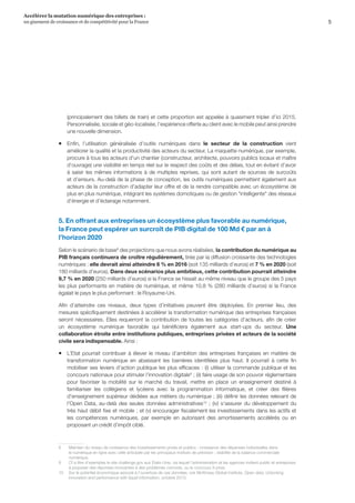 5
Accélérer la mutation numérique des entreprises :
un gisement de croissance et de compétitivité pour la France 
(principalement des billets de train) et cette proportion est appelée à quasiment tripler d’ici 2015.
Personnalisée, sociale et géo-localisée, l’expérience offerte au client avec le mobile peut ainsi prendre
une nouvelle dimension.
ƒƒ Enfin, l’utilisation généralisée d’outils numériques dans le secteur de la construction vient
améliorer la qualité et la productivité des acteurs du secteur. La maquette numérique, par exemple,
procure à tous les acteurs d’un chantier (constructeur, architecte, pouvoirs publics locaux et maître
d’ouvrage) une visibilité en temps réel sur le respect des coûts et des délais, tout en évitant d’avoir
à saisir les mêmes informations à de multiples reprises, qui sont autant de sources de surcoûts
et d’erreurs. Au-delà de la phase de conception, les outils numériques permettent également aux
acteurs de la construction d'adapter leur offre et de la rendre compatible avec un écosystème de
plus en plus numérique, intégrant les systèmes domotiques ou de gestion intelligente des réseaux
d’énergie et d’éclairage notamment.
5. En offrant aux entreprises un écosystème plus favorable au numérique,
la France peut espérer un surcroît de PIB digital de 100 Md € par an à
l’horizon 2020
Selon le scénario de base8
des projections que nous avons réalisées, la contribution du numérique au
PIB français continuera de croître régulièrement, tirée par la diffusion croissante des technologies
numériques : elle devrait ainsi atteindre 6 % en 2016 (soit 135 milliards d’euros) et 7 % en 2020 (soit
180 milliards d’euros). Dans deux scénarios plus ambitieux, cette contribution pourrait atteindre
9,7 % en 2020 (250 milliards d’euros) si la France se hissait au même niveau que le groupe des 5 pays
les plus performants en matière de numérique, et même 10,8 % (280 milliards d’euros) si la France
égalait le pays le plus performant : le Royaume-Uni.
Afin d’atteindre ces niveaux, deux types d’initiatives peuvent être déployées. En premier lieu, des
mesures spécifiquement destinées à accélérer la transformation numérique des entreprises françaises
seront nécessaires. Elles requerront la contribution de toutes les catégories d’acteurs, afin de créer
un écosystème numérique favorable qui bénéficiera également aux start-ups du secteur. Une
collaboration étroite entre institutions publiques, entreprises privées et acteurs de la société
civile sera indispensable. Ainsi :
ƒƒ L’Etat pourrait contribuer à élever le niveau d’ambition des entreprises françaises en matière de
transformation numérique en abaissant les barrières identifiées plus haut. Il pourrait à cette fin
mobiliser ses leviers d’action publique les plus efficaces : (i) utiliser la commande publique et les
concours nationaux pour stimuler l’innovation digitale9
; (ii) faire usage de son pouvoir réglementaire
pour favoriser la mobilité sur le marché du travail, mettre en place un enseignement destiné à
familiariser les collégiens et lycéens avec la programmation informatique, et créer des filières
d’enseignement supérieur dédiées aux métiers du numérique ; (iii) définir les données relevant de
l'Open Data, au-delà des seules données administratives10
; (iv) s'assurer du développement du
très haut débit fixe et mobile ; et (v) encourager fiscalement les investissements dans les actifs et
les compétences numériques, par exemple en autorisant des amortissements accélérés ou en
proposant un crédit d’impôt ciblé.
8	 Maintien du niveau de croissance des investissements privés et publics ; croissance des dépenses individuelles dans
le numérique en ligne avec celle anticipée par les principaux instituts de prévision ; stabilité de la balance commerciale
numérique.
9	 Cf à titre d’exemples le site challenge.gov aux Etats-Unis, via lequel l’administration et les agences invitent public et entreprises
à proposer des réponses innovantes à des problèmes concrets, ou le concours X-prize.
10	 Sur le potentiel économique associé à l'ouverture de ces données, voir McKinsey Global Institute, Open data: Unlocking
innovation and performance with liquid information, octobre 2013.
 