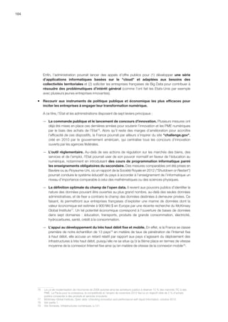 104
Enfin, l’administration pourrait lancer des appels d’offre publics pour (1) développer une série
d’applications informatiques basées sur le cloud et adaptées aux besoins des
collectivités territoriales et (2) solliciter les entreprises françaises de Big Data pour contribuer à
résoudre des problématiques d’intérêt général (comme l’ont fait les Etats-Unis par exemple
avec plusieurs jeunes entreprises innovantes).
ƒƒ Recourir aux instruments de politique publique et économique les plus efficaces pour
inciter les entreprises à engager leur transformation numérique.
A ce titre, l’Etat et les administrations disposent de sept leviers principaux :
—— La commande publique et le lancement de concours d’innovation. Plusieurs mesures ont
déjà été mises en place ces dernières années pour soutenir l’innovation et les PME numériques
par le biais des achats de l’Etat76
. Alors qu’il reste des marges d’amélioration pour accroître
l’efficacité de ces dispositifs, la France pourrait par ailleurs s’inspirer du site challenge.gov,
créé en 2010 par le gouvernement américain, qui centralise tous les concours d’innovation
ouverts par les agences fédérales.
—— L’outil règlementaire. Au-delà de ses actions de régulation sur les marchés des biens, des
services et de l’emploi, l’Etat pourrait user de son pouvoir normatif en faveur de l’éducation au
numérique, notamment en introduisant des cours de programmation informatique parmi
les enseignements obligatoires du secondaire. Des mesures comparables ont été prises en
Bavière ou au Royaume-Uni, où un rapport de la Société Royale en 2012 (Shutdown or Restart)
pourrait conduire le système éducatif du pays à accorder à l’enseignement de l’informatique un
niveau d’importance comparable à celui des mathématiques ou des sciences physiques.
—— La définition optimale du champ de l’open data. Il revient aux pouvoirs publics d’identifier la
nature des données pouvant être ouvertes au plus grand nombre, au-delà des seules données
administratives, et de fixer a contrario le champ des données destinées à demeurer privées. Ce
faisant, ils permettront aux entreprises françaises d’exploiter une manne de données dont la
valeur économique est estimée à 900 Md $ en Europe par une récente recherche du McKinsey
Global Institute77
. Un tel potentiel économique correspond à l’ouverture de bases de données
dans sept domaines : éducation, transports, produits de grande consommation, électricité,
hydrocarbures, santé, crédit à la consommation.
—— L’appui au développement du très haut débit fixe et mobile. En effet, si la France se classe
première de notre échantillon de 13 pays78
en matière de taux de pénétration de l’Internet fixe
à haut débit, elle accuse un retard relatif par rapport aux pays s’agissant du déploiement des
infrastructures à très haut débit, puisqu’elle ne se situe qu’à la 8ème place en termes de vitesse
moyenne de la connexion Internet fixe ainsi qu’en matière de vitesse de la connexion mobile79
.
76	 La Loi de modernisation de l’économie de 2008 autorise ainsi les acheteurs publics à réserver 15 % des marchés TIC à des
PME. Le Pacte pour la croissance, la compétitivité et l’emploi de novembre 2012 fixe lui un objectif cible de 2 % d’achats
publics consacrés à des produits et services innovants.
77	 McKinsey Global Institute, Open data: Unlocking innovation and performance with liquid information, octobre 2013.
78	 Voir partie 1.
79	 Voir Annexes, Infrastructures numériques, p.121.
 