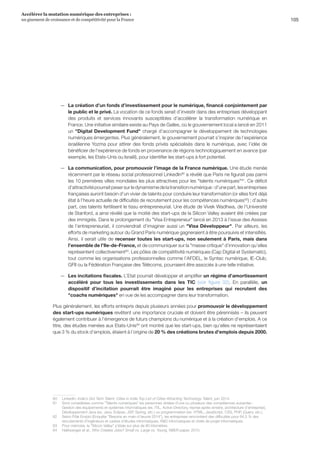 105
Accélérer la mutation numérique des entreprises :
un gisement de croissance et de compétitivité pour la France 
—— La création d’un fonds d’investissement pour le numérique, financé conjointement par
le public et le privé. La vocation de ce fonds serait d’investir dans des entreprises développant
des produits et services innovants susceptibles d’accélérer la transformation numérique en
France. Une initiative similaire existe au Pays de Galles, où le gouvernement local a lancé en 2011
un Digital Development Fund chargé d’accompagner le développement de technologies
numériques émergentes. Plus généralement, le gouvernement pourrait s’inspirer de l’expérience
israélienne Yozma pour attirer des fonds privés spécialisés dans le numérique, avec l’idée de
bénéficier de l'expérience de fonds en provenance de régions technologiquement en avance (par
exemple, les Etats-Unis ou Israël), pour identifier les start-ups à fort potentiel.
—— La communication, pour promouvoir l’image de la France numérique. Une étude menée
récemment par le réseau social professionnel LinkedIn80
a révélé que Paris ne figurait pas parmi
les 10 premières villes mondiales les plus attractives pour les talents numériques81
. Ce déficit
d’attractivitépourraitpesersurledynamismedelatransitionnumérique:d’unepart,lesentreprises
françaises auront besoin d’un vivier de talents pour conduire leur transformation (or elles font déjà
état à l’heure actuelle de difficultés de recrutement pour les compétences numériques82
) ; d’autre
part, ces talents fertilisent le tissu entrepreneurial. Une étude de Vivek Wadhwa, de l’Université
de Stanford, a ainsi révélé que la moitié des start-ups de la Silicon Valley avaient été créées par
des immigrés. Dans le prolongement du Visa Entrepreneur lancé en 2013 à l’issue des Assises
de l’entrepreneuriat, il conviendrait d’imaginer aussi un Visa Développeur. Par ailleurs, les
efforts de marketing autour du Grand Paris numérique gagneraient à être poursuivis et intensifiés.
Ainsi, il serait utile de recenser toutes les start-ups, non seulement à Paris, mais dans
l’ensemble de l’Ile-de-France, et de communiquer sur la masse critique d’innovation qu’elles
représentent collectivement83
. Les pôles de compétitivité numériques (Cap Digital et Systematic),
tout comme les organisations professionnelles comme l’AFDEL, le Syntec numérique, IE-Club,
GFII ou la Fédération Française des Télécoms, pourraient être associés à une telle initiative.
—— Les incitations fiscales. L’Etat pourrait développer et amplifier un régime d’amortissement
accéléré pour tous les investissements dans les TIC (voir figure 32). En parallèle, un
dispositif d’incitation pourrait être imaginé pour les entreprises qui recrutent des
coachs numériques en vue de les accompagner dans leur transformation.
Plus généralement, les efforts entrepris depuis plusieurs années pour promouvoir le développement
des start-ups numériques revêtent une importance cruciale et doivent être pérennisés – ils peuvent
également contribuer à l’émergence de futurs champions du numérique et à la création d’emplois. A ce
titre, des études menées aux Etats-Unis84
ont montré que les start-ups, bien qu’elles ne représentaient
que 3 % du stock d’emplois, étaient à l’origine de 20 % des créations brutes d’emplois depuis 2000.
80	LinkedIn, India’s Got Tech Talent: Cities in India Top List of Cities Attracting Technology Talent, juin 2014.
81	 Sont considérées comme Talents numériques les personnes dotées d’une ou plusieurs des compétences suivantes :
Gestion des équipements et systèmes informatiques (ex. ITIL, Active Directory, reprise après sinistre, architecture d’entreprise),
Développement Java (ex. Java, Eclipse, JSP, Spring, etc.) ou programmation (ex. HTML, JavaScript, CSS, PHP, jQuery, etc.).
82	 Selon Pôle Emploi (Enquête Besoins en main-d’œuvre 2014), les entreprises rencontrent des difficultés pour 64,5 % des
recrutements d’ingénieurs et cadres d’études informatiques, RD informatiques et chefs de projet informatiques.
83	 Pour mémoire, la Silicon Valley s’étale sur plus de 80 kilomètres.
84	 Haltiwanger et al., Who Creates Jobs? Small vs. Large vs. Young, NBER paper, 2010.
 